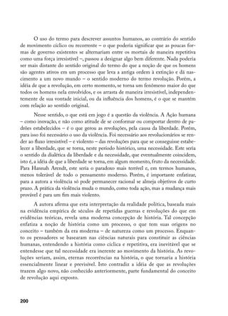 O uso do termo para descrever assuntos humanos, ao contrário do sentido
de movimento cíclico ou recorrente – o que poderia significar que as poucas for-
mas de governo existentes se alternariam entre os mortais de maneira repetitiva
como uma força irresistível –, passou a designar algo bem diferente. Nada poderia
ser mais distante do sentido original do termo do que a noção de que os homens
são agentes ativos em um processo que leva a antiga ordem à extinção e dá nas-
cimento a um novo mundo – o sentido moderno do termo revolução. Porém, a
idéia de que a revolução, em certo momento, se torna um fenômeno maior do que
todos os homens nela envolvidos, e os arrasta de maneira irresistível, independen-
temente de sua vontade inicial, ou da influência dos homens, é o que se mantém
com relação ao sentido original.
        Nesse sentido, o que está em jogo é a questão da violência. A Ação humana
– como inovação, e não como atitude de se conformar ou comportar dentro de pa-
drões estabelecidos – é o que gerou as revoluções, pela causa da liberdade. Porém,
para isso foi necessário o uso da violência. Foi necessário aos revolucionários se ren-
der ao fluxo irresistível – e violento – das revoluções para que se conseguisse estabe-
lecer a liberdade, que se torna, neste período histórico, uma necessidade. Este seria
o sentido da dialética da liberdade e da necessidade, que eventualmente coincidem,
isto é, a idéia de que a liberdade se torna, em algum momento, fruto da necessidade.
Para Hannah Arendt, este seria o paradoxo mais terrível e, em termos humanos,
menos tolerável de todo o pensamento moderno. Porém, é importante enfatizar,
para a autora a violência só pode permanecer racional se almeja objetivos de curto
prazo. A prática da violência muda o mundo, como toda ação, mas a mudança mais
provável é para um fim mais violento.
      A autora afirma que esta interpretação da realidade política, baseada mais
na evidência empírica de séculos de repetidas guerras e revoluções do que em
evidências teóricas, revela uma moderna concepção de história. Tal concepção
enfatiza a noção de história como um processo, o que tem suas origens no
conceito – também da era moderna – de natureza como um processo. Enquan-
to os pensadores se basearam nas ciências naturais para constituir as ciências
humanas, entendendo a história como cíclica e repetitiva, era inevitável que se
entendesse que tal necessidade era inerente ao movimento da história. As revo-
luções seriam, assim, eternas recorrências na história, o que tornaria a história
essencialmente linear e previsível. Isto contradiz a idéia de que as revoluções
trazem algo novo, não conhecido anteriormente, parte fundamental do conceito
de revolução aqui exposto.



200
 