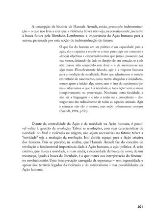 A concepção de história de Hannah Arendt, então, pressupõe indetermina-
ção – o que nos leva a crer que a violência talvez não seja, necessariamente, inerente
à busca futura pela liberdade. Lembremos a importância da Ação humana para a
autora, permeada por esta noção de indeterminação do futuro:
                          O que faz do homem um ser político é sua capacidade para a
                          ação; ela o capacita a reunir-se a seus pares, agir em concerto e
                          almejar objetivos e empreendimentos que jamais passaram por
                          sua mente, deixando de lado os desejos de seu coração, se a ele
                          não tivesse sido concedido este dom – o de aventurar-se em
                          algo novo. Filosoficamente falando, agir é a resposta humana
                          para a condição da natalidade. Posto que adentramos o mundo
                          em virtude do nascimento, como recém-chegados e iniciadores,
                          somos aptos a iniciar algo novo; sem o fato do nascimento ja-
                          mais saberíamos o que é a novidade, e toda ‘ação’ seria o mero
                          comportamento ou preservação. Nenhuma outra faculdade, a
                          não ser a linguagem – e não a razão ou a consciência – dis-
                          tingue-nos tão radicalmente de todas as espécies animais. Agir
                          e começar não são o mesmo, mas estão intimamente conexos
                          (Arendt, 1994, p.59.).


       Diante da centralidade da Ação e da novidade na Ação humana, é possí-
vel voltar à questão da revolução. Talvez as revoluções, com suas características de
novidade no final e violência na origem, não sejam necessárias no futuro; talvez a
“novidade” seja a recriação da revolução. Isto abriria espaço para a Ação criativa
dos homens. Pois se percebe, na análise, que Hannah Arendt faz do conceito de
revolução a fundamental importância dada à Ação humana, a ação política. A ação
criativa, que busca a novidade, e mais ainda, a necessidade da busca do novo, de um
recomeço, ligado à busca da liberdade, é o que marca sua interpretação do fenôme-
no revolucionário. Uma interpretação carregada de esperança – sem ingenuidade e
apesar dos terríveis legados da violência e do totalitarismo – nas possibilidades da
Ação humana.




                                                                                      201
 
