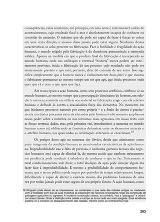 conseqüências, estas consistem, em princípio, em uma nova e interminável cadeia de
 acontecimentos, cujo resultado final o ator é absolutamente incapaz de conhecer ou
 controlar de antemão. O máximo que ele pode ser capaz de fazer é forçar as coisas
 em uma certa direção, e mesmo disso jamais pode estar seguro. Nenhuma dessas
 características se acha presente na fabricação. Face à futilidade e fragilidade da ação
 humana, o mundo erigido pela fabricação é de duradoura permanência e tremenda
 solidez. Apenas na medida em que o produto final da fabricação é incorporado ao
 mundo humano, onde sua utilização e eventual “história” nunca podem ser intei-
 ramente previstas, inicia a fabricação de um processo cujo resultado não pode ser
 inteiramente previsto e que está, portanto, além do controle de seu autor. Isso sig-
 nifica simplesmente que o homem nunca é exclusivamente homo faber e que mesmo
 o fabricante permanece ao mesmo tempo um ser que age, que inicia processos onde
 quer que vá e com o que quer que faça.
        Até nossa época a ação humana, como seus processos artificiais, confinou-se ao
 mundo humano, ao mesmo tempo que a preocupação dominante do homem, em rela-
 ção à natureza, consistia em utilizar seu material na fabricação, erigir com ela artefato
 humano e defendê-lo contra a avassaladora força dos elementos. No momento em
 que iniciamos processos naturais por conta própria – e a fissão do átomo é precisa-
 mente um destes processos naturais efetuados pelo homem – não somente ampliamos
 nosso poder sobre a natureza ou nos tornamos mais agressivos em nosso trato com
 as forças terrenas dadas, mas, pela primeira vez, introduzimos a natureza no mundo
 humano como tal, obliterando as fronteiras defensivas entre os elementos naturais e
 o artefato humano, nas quais todas as civilizações anteriores se encerravam.18
        Os perigos desse agir na natureza são óbvios, desde que admitamos como
 parte integrante da condição humana as mencionadas características da ação huma-
 na. Impredizibilidade não é falta de previsão, e nenhuma gerência técnica dos negó-
 cios humanos será capaz de eliminá-la, do mesmo modo que nenhum treinamento
 em prudência pode conduzir à sabedoria de conhecer o que se faz. Unicamente o
 total condicionamento, vale dizer, a total abolição da ação pode almejar algum dia
 fazer face à impredizibilidade. E mesmo a predizibilidade do comportamento hu-
 mano, que o terror político pode impor por períodos de tempo relativamente longos,
 dificilmente é capaz de alterar a essência mesma dos problemas humanos de uma
 vez por todas; jamais pode estar segura de seu próprio futuro. A ação humana, como

18 Ninguém pode deixar de se impressionar, ao contemplar o que resta das cidades antigas ou medievais,
  com a finalidade com que as suas muralhas as separavam da natureza circundante, fosse ela constituída de
  paisagens aprazíveis ou agrestes. A moderna construção urbana, ao contrário, visa a “paisagizar” e urbani-
  zar áreas inteiras. Onde a distinção entre cidade e campo se torna cada vez mais apagada. Essa tendência
  poderia vir a conduzir ao desaparecimento das cidades, mesmo como as conhecemos hoje.



                                                                                                       203
 