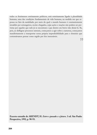 todos os fenômenos estritamente políticos, está estreitamente ligada à pluralidade
 humana, uma das condições fundamentais de vida humana, na medida em que re-
 pousa no fato da natalidade, por meio do qual o mundo humano é constantemente
 invadido por estrangeiros, recém-chegados, cujas ações e reações não podem ser pre-
 vistas por aqueles que nele já se encontram e que dentro em breve irão deixá-lo. Se,
 pois, ao deflagrar processos naturais, começamos a agir sobre a natureza, começamos
 manifestamente a transportar nossa própria impredizibilidade para o domínio que
 costumávamos pensar como regido por leis inexoráveis.



                                                                                  ”




 Excerto extraído de ARENDT, H. Entre o passado e o futuro. 3 ed. São Paulo:
 Perspectiva, 1992, p. 90-93.



204
 