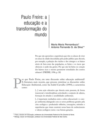 Paulo Freire: a
        educação e a
    transformação do
              mundo
                                                       Marta Maria Pernambuco*
                                                       Antonio Fernando G. da Silva**


                                Por que não aproveitar a experiência que têm os alunos de viver
                                em áreas da cidade descuidadas pelo poder público para discutir,
                                por exemplo, a poluição dos riachos e dos córregos e os baixos
                                níveis de bem-estar das populações, os lixões e os riscos que
                                oferecem à saúde das gentes. Por que não há lixões no coração
                                dos bairros ricos e mesmo puramente remediados dos centros
                                urbanos? (FREIRE, 1996, p. 30)




P
            or que Paulo Freire, em uma discussão sobre educação ambiental?
            A literatura mais recente, que procura sintetizar as discussões sobre
            Educação Ambiental, como faz Isabel Carvalho (1994), a caracteriza
            como:
                                [...] uma ação educativa que deveria estar presente, de forma
                                transversal e interdisciplinar; articulando o conjunto de saberes,
                                formação de atitudes e sensibilidades ambientais.
                                [...] importante mediadora entre a esfera educacional e o cam-
                                po ambiental, dialogando com os novos problemas gerados pela
                                crise ecológica e produzindo reflexões, concepções, métodos e
                                experiências que visam construir novas bases de conhecimento
                                e valores ecológicos nesta e nas futuras gerações.

*	 Física, doutora em Educação, professora da Universidade Federal do Rio Grande do Norte.
**	Biólogo, doutor em Educação, professor da Universidade Federal de São Carlos.
 