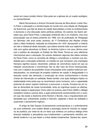 recem em nosso contato interior. Esta pode ser a gênese de um sujeito ecológico,
ou socioambiental.

       Marta Pernambuco e Antonio Fernando Gouvea da Silva abrem o texto Pau-
lo Freire: a educação e a transformação do mundo com uma citação da Pedagogia
da Autonomia, que fala de áreas da cidade descuidadas e incita os professores/as
e alunos/as a uma discussão sobre políticas públicas. Os autores nos fazem per-
ceber que, para Paulo Freire, a educação ambiental não é um modismo, mas uma
preocupação que já estava presente em 1969, ano da publicação da Pedagogia
do Oprimido, três anos antes, portanto, da 1ª Conferência das Nações Unidas
sobre o Meio Ambiente, realizada em Estocolmo em 1972. Apresentam a história
de vida e intelectual deste educador, que esteve durante toda sua trajetória envol-
vido com ações educativas no Brasil, na América Latina e nos seus últimos anos
com a política de educação no Estado de São Paulo. Tornou-se uma referência
internacional para a educação. Os autores destacam algumas das idéias centrais
de Paulo Freire, como os conceitos de diálogo e consciência, e mostram sua atu-
alidade para a educação ambiental, na medida em que incorporar uma orientação
freireana significa buscar, eticamente, práticas de convivência social em que as
relações socioculturais e econômicas não se dão mais de forma hierarquizada,
mas com o objetivo de possibilitar novas articulações entre sujeitos históricos con-
textualizados, na construção de projetos coletivos de reação à desigualdade e à
exclusão social. Isto demanda a construção de novos conhecimentos e formas
críticas de intervenção na realidade. Neste sentido, uma ação dialógica implica na
solidariedade entre pares que se reconhecem como humanos, com a capacidade
potencial de serem sujeitos históricos e pronunciar o mundo. Envolve-nos em to-
das as dimensões da nossa humanidade, tanto as cognitivas quanto as afetivas,
criando utopias e esperanças. Como citam os autores, para Freire (2005) o diálogo
verdadeiro implica o pensar ético, a ação politicamente comprometida com o outro,
em que não existe a dicotomia entre Homem e Mundo, mas a inquebrantável soli-
dariedade que, criticamente, analisa e intervém, captando o dever da realidade e
superando o pensamento ingênuo.

       O artigo de Eda Tassara O pensamento contemporâneo e o enfrentamento
da crise ambiental: uma análise desde a psicologia social foi incluído na catego-
ria de posfácio, por tratar-se de um texto que sintetiza um profícuo diálogo entre
diversas tradições e pensadores que fundamentam o pensamento científico oci-
dental moderno e os que fazem a crítica destes fundamentos. Tassara faz, assim,



                                                                                 21
 