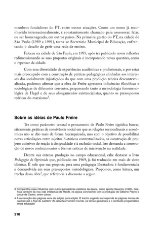 membros fundadores do PT, entre outras atuações. Como um nome já reco-
nhecido internacionalmente, é constantemente chamado para assessorar, falar,
ou ser homenageado, em outros países. Na primeira gestão do PT, na cidade de
São Paulo (1989 a 1991), torna-se Secretário Municipal de Educação, enfren-
tando o desafio de gerir uma rede de ensino.
      Faleceu na cidade de São Paulo, em 1997, após ter publicado novas reflexões
redimensionando as suas propostas originais e incorporando novas questões, como
o repensar da cidade.
      Com essa diversidade de experiências acadêmicas e profissionais, e por estar
mais preocupado com a construção de práticas pedagógicas alinhadas aos interes-
ses dos socialmente injustiçados do que com uma produção teórica descontextu-
alizada, podemos afirmar que a obra de Freire apresenta influências filosóficas e
sociológicas de diferentes correntes, perpassando tanto a metodologia fenomeno-
lógica de Hegel e de seus alongamentos existencialistas, quanto os pressupostos
teóricos do marxismo.




Sobre as idéias de Paulo Freire
       Ter como parâmetro central o pensamento de Paulo Freire significa buscar,
eticamente, práticas de convivência social em que as relações socioculturais e econô-
micas não se dão mais de forma hierarquizada, mas com o objetivo de possibilitar
novas articulações entre sujeitos históricos contextualizados, na construção de pro-
jetos coletivos de reação à desigualdade e à exclusão social. Isto demanda a constru-
ção de novos conhecimentos e formas críticas de intervenção na realidade.
      Dentre sua extensa produção no campo educacional, cabe destacar o livro
Pedagogia do Oprimido que, publicado em 1969, já foi traduzido em mais de vinte
idiomas. É nele que sua proposta para uma pedagogia libertadora é fundamentada
e desenvolvida em seus pressupostos metodológicos. Propomos, como leitura, um
trecho dessa obra, que referencia a discussão a seguir.


	 Compartilha essa influência com outros pensadores católicos da época, como aponta Severino (1999). Des-
   fruta também da rica vida intelectual de Recife, na época convivendo com a produção de Gilberto Freyre e
   Josué de Castro, entre outros.
	 A numeração das páginas varia de edição para edição. O trecho sugerido corresponde às páginas iniciais do
   capítulo até o final do subitem “As relações Homem-mundo, os temas geradores e o conteúdo programático
   desta educação”



210
 
