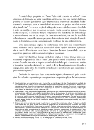 A metodologia proposta por Paulo Freire está centrada na cultura como
dimensão da formação de uma consciência crítica que, pelo seu caráter dialógico,
permite aos sujeitos partilharem laços interpessoais e interpretar a realidade, funda-
mentando a transição entre a identidade da resistência e o projeto social de eman-
cipação coletiva. Portanto, a noção de diálogo freireano está diretamente vinculada
à ação, na medida em que pronunciar o mundo (meta central de qualquer diálogo,
nesta concepção) é, ao mesmo tempo, compreendê-lo e transformá-lo. Este diálogo
é essencialmente um ato de criação de uma nova realidade, um ato de liberdade
solidariamente construído no compromisso da transformação da situação de domi-
nação e de exclusão, contra a desumanização resultante de uma ordem injusta.
       Uma ação dialógica implica na solidariedade entre pares que se reconhecem
como humanos, com a capacidade potencial de serem sujeitos históricos e pronun-
ciar o mundo. Envolve-nos em todas as dimensões da nossa humanidade, tanto as
cognitivas quanto as afetivas, criando utopias e esperanças.
       Para Freire (2005), o diálogo verdadeiro implica o pensar ético, a ação poli-
ticamente comprometida com o “outro”, em que não existe a dicotomia entre Ho-
mem e Mundo, mas sim a inquebrantável solidariedade que, criticamente, analisa
e intervém, captando o futuro (o ser mais), o devir da realidade, temporalizando o
espaço, indo para além do presente normatizado e estratificado que caracteriza o
pensamento ingênuo.
      O desafio da superação dessa consciência ingênua, determinada pelas condi-
ções de exclusão e opressão que não permitem a expressão plena da humanidade,

	 A cultura como o acrescentamento que o homem faz ao mundo que não fez. A cultura como resultado do
   seu trabalho. Do seu esforço criador e recriador. O sentido transcendental de suas relações. A dimensão hu-
   manista da cultura. A cultura como aquisição sistemática da experiência humana. Como uma incorporação,
   por isso crítica e criadora, e não como uma justaposição de informes ou prescrições ‘doadas’.” in Educação
   como prática da liberdade (FREIRE, 1980, ps.109).
	 Para Castells (1999), os grupos que se reúnem em torno de uma identidade de projeto utilizam-se de ma-
   teriais culturais, redefinem sua posição na sociedade através da construção de uma nova identidade e, ao
   fazê-lo, buscam a transformação de toda a estrutura social. A identidade de projeto produz sujeitos capazes
   de criar uma história pessoal, de atribuir significados a suas experiências pessoais. Ou seja, a construção
   de uma identidade coletiva tem, como condição, a internalização individual pelos seus atores, da finalidade
   de suas ações. Vemos aqui a mesma construção dialética subjetividade-objetividade proposta por Freire.
   (AMARAL, 2002)
	 É nesse agir-conhecer sobre o mundo, transformando-o, que o Homem cria sua cultura (“estrutura vertical”)
   e na medida em que esse mundo da cultura se entrelaça com as transformações ocorridas em outras
   épocas, constrói sua História (“estrutura horizontal”). Todavia, toda essa construção exige uma condição
   indispensável: a intercomunicabilidade. O Homem não está sozinho em seu mundo e o ato de conhecer um
   objeto não se reduz simplesmente na relação entre esse homem e o seu objeto de conhecimento. ´Sem
   a relação comunicativa entre sujeitos cognoscentes em torno do objeto cognoscível, desapareceria o ato
   cognoscitivo´ (Freire, 1979:65). É neste movimento de encontro entre os homens que a subjetividade indivi-
   dual abre passagem para a intersubjetividade do coletivo. Intercomunicar-se é colocar em comunicação as
   diversas subjetividades em função de uma relação gnosiológica” (AMARAL, 2002).
	 Ver esta proposição nas págs. 107 à 110, de Pedagogia do Oprimido. (FREIRE, 2005).



                                                                                                        211
 