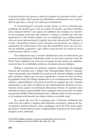 se dá pela denúncia das mesmas, a partir da conquista da consciência crítica, e pelo
anúncio do inédito viável, quando nos defrontamos, coletivamente, com a necessi-
dade de agir sobre o real que nos rodeia para transformá-lo.
       A “conscientização” é, portanto, sempre mútua e se dá no enfrentamento
partilhado dos desafios que o real nos impõe. Os desafios, que Freire identifica
como situações-limites10, são capazes de mobilizar uma mudança na consciên-
cia de um grupo social pela ação conjunta e contínua, à medida que cada ação
(pronúncia) no (do) mundo implica em sua modificação que, problematizada,
volta aos atores (pronunciantes), exigindo nova ação (pronunciar). Pronunciar o
mundo é desenvolver práticas sociais educativas que permitam, aos sujeitos, se
apropriarem de conhecimento crítico que lhes possibilitem fazer uma nova lei-
tura da realidade, resgatando o agir coletivo como processo de criação de novos
conhecimentos, olhares e ações.
       Um conhecimento que se constrói coletivamente, entre os interlocutores, por
consensos provisoriamente estabelecidos, tendo em vista ações concretas (como diz
Freire, “busca solidária”), não se faz sem um resgate da auto-estima e do estabeleci-
mento de laços de sociabilidade, intrínsecos do próprio processo dialógico.
       Diálogo e consciência são, portanto, categorias estruturadoras da pedagogia
freireana que permitem que a relação entre heterogeneidade cultural e educação
crítica seja pensada como resultado de um processo de interação dialógico, marcado
pela construção coletiva, que traz novos significados e formas de atuar, em busca
da igualdade social. Este diálogo fundamenta-se no reconhecimento das diferenças
culturais e epistemológicas como ponto de partida em qualquer que seja a situação
educacional, ou seja, tanto no âmbito do que tradicionalmente chamamos de mo-
vimentos sociais, quanto nas instituições educacionais formais. As questões acima
colocadas mostram a potencialidade dessas categorias como instrumento de análise
que permite trabalhar indissociavelmente ação e reflexão, tendo em vista um proces-
so de mudança social possível nas relações criadas na sociedade atual.
      Se, a partir dos anos 90, as propostas para a Educação Ambiental vêm
sendo focos de conflitos e disputas entre diferentes concepções e práticas, de for-
ma genérica, podemos destacar como a pedagogia crítica de Freire pode sugerir
princípios e orientar diretrizes para a implementação de práticas de ensino-apren-
dizagem na área ambiental.


	 Ver também parágrafo sublinhado nos excertos correspondente à pág.109 do livro.
10 Ver em Pedagogia do Oprimido (FREIRE, 2005, págs. 105 e 106).



212
 