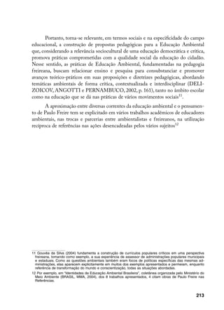 Portanto, torna-se relevante, em termos sociais e na especificidade do campo
educacional, a construção de propostas pedagógicas para a Educação Ambiental
que, considerando a relevância sociocultural de uma educação democrática e crítica,
promova práticas comprometidas com a qualidade social da educação do cidadão.
Nesse sentido, as práticas de Educação Ambiental, fundamentadas na pedagogia
freireana, buscam relacionar ensino e pesquisa para consubstanciar e promover
avanços teórico-práticos em suas proposições e diretrizes pedagógicas, abordando
temáticas ambientais de forma crítica, contextualizada e interdisciplinar (DELI-
ZOICOV, ANGOTTI e PERNAMBUCO, 2002, p. 161), tanto no âmbito escolar
como na educação que se dá nas práticas de vários movimentos sociais11.
       A aproximação entre diversas correntes da educação ambiental e o pensamen-
to de Paulo Freire tem se explicitado em vários trabalhos acadêmicos de educadores
ambientais, nas trocas e parcerias entre ambientalistas e freireanos, na utilização
recíproca de referências nas ações desencadeadas pelos vários sujeitos12




11 Gouvêa da Silva (2004) fundamenta a construção de currículos populares críticos em uma perspectiva
  freireana, tomando como exemplo, a sua experiência de assessor de administrações populares municipais
  e estaduais. Como as questões ambientais também eram focos de políticas específicas das mesmas ad-
  ministrações, elas aparecem explicitamente em muitos dos exemplos apresentados e permeiam, enquanto
  referência de transformação do mundo e conscientização, todas as situações abordadas.
12 Por exemplo, em “Identidades da Educação Ambiental Brasileira”, coletânea organizada pelo Ministério do
  Meio Ambiente (BRASIL, MMA, 2004), dos 8 trabalhos apresentados, 4 citam obras de Paulo Freire nas
  Referências.



                                                                                                     213
 