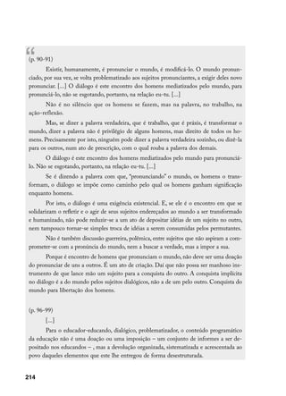 “(p. 90-91)
         Existir, humanamente, é pronunciar o mundo, é modificá-lo. O mundo pronun-
 ciado, por sua vez, se volta problematizado aos sujeitos pronunciantes, a exigir deles novo
 pronunciar. [...] O diálogo é este encontro dos homens mediatizados pelo mundo, para
 pronunciá-lo, não se esgotando, portanto, na relação eu-tu. [...]
       Não é no silêncio que os homens se fazem, mas na palavra, no trabalho, na
 ação-reflexão.
        Mas, se dizer a palavra verdadeira, que é trabalho, que é práxis, é transformar o
 mundo, dizer a palavra não é privilégio de alguns homens, mas direito de todos os ho-
 mens. Precisamente por isto, ninguém pode dizer a palavra verdadeira sozinho, ou dizê-la
 para os outros, num ato de prescrição, com o qual rouba a palavra dos demais.
        O diálogo é este encontro dos homens mediatizados pelo mundo para pronunciá-
 lo. Não se esgotando, portanto, na relação eu-tu. [...]
       Se é dizendo a palavra com que, “pronunciando” o mundo, os homens o trans-
 formam, o diálogo se impõe como caminho pelo qual os homens ganham significação
 enquanto homens.
         Por isto, o diálogo é uma exigência existencial. E, se ele é o encontro em que se
 solidarizam o refletir e o agir de seus sujeitos endereçados ao mundo a ser transformado
 e humanizado, não pode reduzir-se a um ato de depositar idéias de um sujeito no outro,
 nem tampouco tornar-se simples troca de idéias a serem consumidas pelos permutantes.
       Não é também discussão guerreira, polêmica, entre sujeitos que não aspiram a com-
 prometer-se com a pronúncia do mundo, nem a buscar a verdade, mas a impor a sua.
        Porque é encontro de homens que pronunciam o mundo, não deve ser uma doação
 do pronunciar de uns a outros. É um ato de criação. Daí que não possa ser manhoso ins-
 trumento de que lance mão um sujeito para a conquista do outro. A conquista implícita
 no diálogo é a do mundo pelos sujeitos dialógicos, não a de um pelo outro. Conquista do
 mundo para libertação dos homens.


 (p. 96-99)
        [...]
        Para o educador-educando, dialógico, problematizador, o conteúdo programático
 da educação não é uma doação ou uma imposição – um conjunto de informes a ser de-
 positado nos educandos – , mas a devolução organizada, sistematizada e acrescentada ao
 povo daqueles elementos que este lhe entregou de forma desestruturada.


214
 