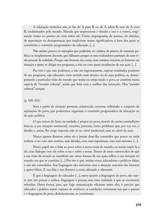 A educação autêntica não se faz de A para B ou de A sobre B, mas de A com
B, mediatizados pelo mundo. Mundo que impressiona e desafia a uns e a outros, origi-
nando visões ou pontos de vista sobre ele. Visões impregnadas de anseios, de dúvidas,
de esperanças ou desesperanças que implicitam temas significativos, à base dos quais se
constituirá o conteúdo programático da educação. [...]
         Não seriam poucos os exemplos que poderiam ser citados, de planos, de natureza po-
lítica ou simplesmente docente, que falharam porque os seus realizadores partiram de uma vi-
são pessoal da realidade. Porque não levaram em conta, num mínimo instante, os homens em
situação a quem se dirigia seu programa, a não ser com puras incidências de sua ação. [...]
       Por isto é que não podemos, a não ser ingenuamente, esperar resultados positivos
de um programa, seja educativo num sentido mais técnico ou de ação política, se, desres-
peitando a particular visão do mundo que tenha ou esteja tendo o povo, se constitui numa
espécie de “invasão cultural”, ainda que feita com a melhor das intenções. Mas “invasão
cultural” sempre.


(p. 100-101)
       Será a partir da situação presente, existencial, concreta, refletindo o conjunto de
aspirações do povo, que poderemos organizar o conteúdo programático da educação ou
da ação política.
       O que temos de fazer, na verdade, é propor ao povo, através de certas contradições
básicas, a sua situação existencial, concreta, presente, como problema que, por sua vez, o
desafia e, assim, lhe exige resposta, não só no nível intelectual, mas no nível da ação.
      Nunca apenas dissertar sobre ela e jamais doar-lhe conteúdos que pouco ou nada
tenham a ver com seus anseios, suas dúvidas, com suas esperanças, com seus temores. [...]
        Nosso papel não é falar ao povo sobre a nossa visão de mundo, ou tentar impô-la a
ele, mas dialogar com ele sobre a sua e sobre a nossa. Temos de estar convencidos de que
a sua visão de mundo se manifesta nas várias formas de sua ação, reflete a sua situação no
mundo, em que se constitui. [...] Por isto é que, muitas vezes, educadores e políticos falam
e não são entendidos. Sua linguagem não sintoniza com a situação concreta dos homens
a quem falam. E sua fala é um discurso a mais, alienado e alienante.
        É que a linguagem do educador [...], tanto quanto a linguagem do povo, não exis-
te sem um pensar e ambos, linguagem e pensar, sem uma realidade a que se encontrem
referidos. Desta forma, para que haja comunicação eficiente entre eles, é preciso que
educador e político sejam capazes de conhecer as condições estruturais em que o pensar
e a linguagem do povo, dialeticamente, se constituem.


                                                                                         215
 
