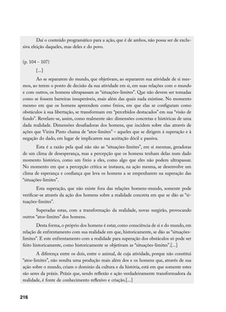Daí o conteúdo programático para a ação, que é de ambos, não possa ser de exclu-
 siva eleição daqueles, mas deles e do povo.


 (p. 104 - 107)
        [...]
        Ao se separarem do mundo, que objetivam, ao separarem sua atividade de si mes-
 mos, ao terem o ponto de decisão da sua atividade em si, em suas relações com o mundo
 e com outros, os homens ultrapassam as “situações-limites”. Que não devem ser tomadas
 como se fossem barreiras insuperáveis, mais além das quais nada existisse. No momento
 mesmo em que os homens apreendem como freios, em que elas se configuram como
 obstáculos à sua libertação, se transformam em “percebidos destacados” em sua “visão de
 fundo”. Revelam-se, assim, como realmente são: dimensões concretas e históricas de uma
 dada realidade. Dimensões desafiadoras dos homens, que incidem sobre elas através de
 ações que Vieira Pinto chama de “atos-limites” – aqueles que se dirigem à superação e à
 negação do dado, em lugar de implicarem sua aceitação dócil e passiva.
        Esta é a razão pela qual não são as “situações-limites”, em si mesmas, geradoras
 de um clima de desesperança, mas a percepção que os homens tenham delas num dado
 momento histórico, como um freio a eles, como algo que eles não podem ultrapassar.
 No momento em que a percepção crítica se instaura, na ação mesma, se desenvolve um
 clima de esperança e confiança que leva os homens a se empenharem na superação das
 “situações-limites”.
         Esta superação, que não existe fora das relações homens-mundo, somente pode
 verificar-se através da ação dos homens sobre a realidade concreta em que se dão as “si-
 tuações-limites”.
        Superadas estas, com a transformação da realidade, novas surgirão, provocando
 outros “atos-limites” dos homens.
         Desta forma, o próprio dos homens é estar, como consciência de si e do mundo, em
 relação de enfrentamento com sua realidade em que, historicamente, se dão as “situações-
 limites”. E este enfrentamento com a realidade para superação dos obstáculos só pode ser
 feito historicamente, como historicamente se objetivam as “situações-limites”.[...]
         A diferença entre os dois, entre o animal, de cuja atividade, porque não constitui
 “atos-limites”, não resulta uma produção mais além dos e os homens que, através de sua
 ação sobre o mundo, criam o domínio da cultura e da história, está em que somente estes
 são seres da práxis. Práxis que, sendo reflexão e ação verdadeiramente transformadora da
 realidade, é fonte de conhecimento reflexivo e criação.[...]


216
 