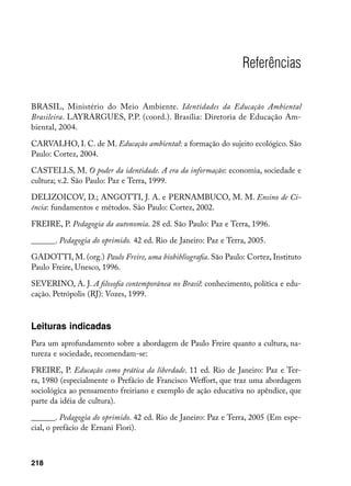 Referências

BRASIL, Ministério do Meio Ambiente. Identidades da Educação Ambiental
Brasileira. LAYRARGUES, P.P. (coord.). Brasília: Diretoria de Educação Am-
biental, 2004.

CARVALHO, I. C. de M. Educação ambiental: a formação do sujeito ecológico. São
Paulo: Cortez, 2004.

CASTELLS, M. O poder da identidade. A era da informação: economia, sociedade e
cultura; v.2. São Paulo: Paz e Terra, 1999.

DELIZOICOV, D.; ANGOTTI, J. A. e PERNAMBUCO, M. M. Ensino de Ci-
ência: fundamentos e métodos. São Paulo: Cortez, 2002.

FREIRE, P. Pedagogia da autonomia. 28 ed. São Paulo: Paz e Terra, 1996.

______. Pedagogia do oprimido. 42 ed. Rio de Janeiro: Paz e Terra, 2005.

GADOTTI, M. (org.) Paulo Freire, uma biobibliografia. São Paulo: Cortez, Instituto
Paulo Freire, Unesco, 1996.

SEVERINO, A. J. A filosofia contemporânea no Brasil: conhecimento, política e edu-
cação. Petrópolis (RJ): Vozes, 1999.



Leituras indicadas
Para um aprofundamento sobre a abordagem de Paulo Freire quanto a cultura, na-
tureza e sociedade, recomendam-se:

FREIRE, P. Educação como prática da liberdade. 11 ed. Rio de Janeiro: Paz e Ter-
ra, 1980 (especialmente o Prefácio de Francisco Weffort, que traz uma abordagem
sociológica ao pensamento freiriano e exemplo de ação educativa no apêndice, que
parte da idéia de cultura).

______. Pedagogia do oprimido. 42 ed. Rio de Janeiro: Paz e Terra, 2005 (Em espe-
cial, o prefácio de Ernani Fiori).



218
 