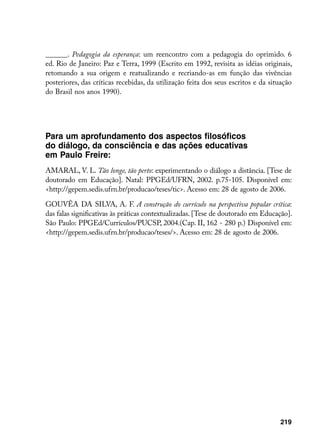 ______. Pedagogia da esperança: um reencontro com a pedagogia do oprimido. 6
ed. Rio de Janeiro: Paz e Terra, 1999 (Escrito em 1992, revisita as idéias originais,
retomando a sua origem e reatualizando e recriando-as em função das vivências
posteriores, das críticas recebidas, da utilização feita dos seus escritos e da situação
do Brasil nos anos 1990).




Para um aprofundamento dos aspectos filosóficos
do diálogo, da consciência e das ações educativas
em Paulo Freire:
AMARAL, V. L. Tão longe, tão perto: experimentando o diálogo a distância. [Tese de
doutorado em Educação]. Natal: PPGEd/UFRN, 2002. p.75-105. Disponível em:
http://gepem.sedis.ufrn.br/producao/teses/tic. Acesso em: 28 de agosto de 2006.

GOUVÊA DA SILVA, A. F. A construção do currículo na perspectiva popular crítica:
das falas significativas às práticas contextualizadas. [Tese de doutorado em Educação].
São Paulo: PPGEd/Currículos/PUCSP, 2004.(Cap. II, 162 - 280 p.) Disponível em:
http://gepem.sedis.ufrn.br/producao/teses/. Acesso em: 28 de agosto de 2006.




                                                                                   219
 