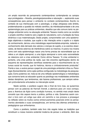 um amplo recorrido do pensamento contemporâneo contemplando os campos
aqui privilegiados – filosofia, psicologia/psicanálise e educação –, explorando suas
conseqüências para pensar o ambiente no contexto contemporâneo. Escrito no
contexto de sua interlocução com a psicologia, o artigo ultrapassa este âmbito,
problematizando a questão do método científico, da interdisciplinaridade e de uma
epistemologia para as práticas ambientais, desafios que são comuns tanto na psi-
cologia ambiental como na educação ambiental. Tassara mostra como se constitui
o projeto científico moderno sob a égide do naturalismo, com a fundação da física
dinâmica e sua matematização. Deste projeto, comprometido com uma epistemo-
logia objetivista e dualista, que supõe a não interação entre o sujeito e o objeto
do conhecimento, derivou uma metodologia experimentalista-empirista, isolando o
conhecimento dela derivado dos valores e crenças do sujeito, e os eventos obser-
vados, de fatores externos de interferência sobre os mesmos. A autora nos mostra
como com esta epistemologia nasce uma forma precisa de racionalidade que se
refere a um objeto atemporal, a uma lógica atemporal e como esta racionalidade
se relaciona com a crise ambiental. Como afirma Tassara: “A crise ambiental é,
portanto, uma crise política da razão, que não encontra significações dentro do
esquema de representações científicas existentes para o reconhecimento da na-
tureza social do mundo, que foi histórica, técnica e civilizatoriamente produzida.”
Frente a isso, a autora pensa o papel de uma psicologia ambiental crítica ou Psico-
logia Socioambiental, como ação política configurada na metodologia da pesquisa-
ação. Como podemos ver, trata-se de uma reflexão epistemológica e metodológica
que concerne tanto ao educador quanto ao psicólogo nas modalidades ambientais
destas disciplinas, que lembremos, são fazeres profissionais, que sempre estive-
ram profundamente articulados na intervenção social.

       Neste sentido, o posfácio sugere não o final do livro mas, se quisermos
pensar com as palavras de Hannah Arendt, a abertura para um novo começo,
para a Aventura da Ação como condição humana, no sentido mais amplo deste
conceito que não separa teoria e prática, política e vida. Quisemos assim con-
cluir o livro com um artigo que abre um caminho e nos provoca a prosseguir
na reflexão sobre os muitos outros entrecruzamentos possíveis entre os pensa-
mentos abordados e suas conseqüências, em termos dos dilemas ambientais e
pedagógicos que enfrentamos.

       Como o posfácio, também este livro não esgota todas as tradições que
constituem a nossa maneira ocidental moderna de pensar o ambiente. Além dos



22
 