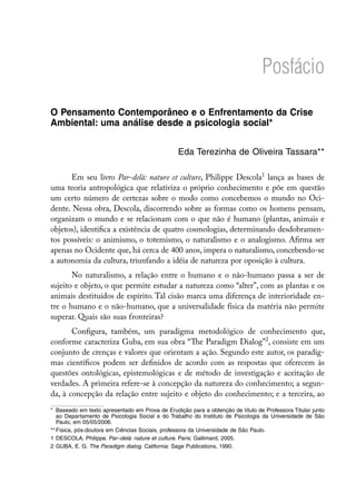 Posfácio

O Pensamento Contemporâneo e o Enfrentamento da Crise
Ambiental: uma análise desde a psicologia social*

                                                 Eda Terezinha de Oliveira Tassara**

      Em seu livro Par-delà: nature et culture, Philippe Descola lança as bases de
uma teoria antropológica que relativiza o próprio conhecimento e põe em questão
um certo número de certezas sobre o modo como concebemos o mundo no Oci-
dente. Nessa obra, Descola, discorrendo sobre as formas como os homens pensam,
organizam o mundo e se relacionam com o que não é humano (plantas, animais e
objetos), identifica a existência de quatro cosmologias, determinando desdobramen-
tos possíveis: o animismo, o totemismo, o naturalismo e o analogismo. Afirma ser
apenas no Ocidente que, há cerca de 400 anos, impera o naturalismo, concebendo-se
a autonomia da cultura, triunfando a idéia de natureza por oposição à cultura.
       No naturalismo, a relação entre o humano e o não-humano passa a ser de
sujeito e objeto, o que permite estudar a natureza como “alter”, com as plantas e os
animais destituídos de espírito. Tal cisão marca uma diferença de interioridade en-
tre o humano e o não-humano, que a universalidade física da matéria não permite
superar. Quais são suas fronteiras?
       Configura, também, um paradigma metodológico de conhecimento que,
conforme caracteriza Guba, em sua obra “The Paradigm Dialog”, consiste em um
conjunto de crenças e valores que orientam a ação. Segundo este autor, os paradig-
mas científicos podem ser definidos de acordo com as respostas que oferecem às
questões ontológicas, epistemológicas e de método de investigação e aceitação de
verdades. A primeira refere-se à concepção da natureza do conhecimento; a segun-
da, à concepção da relação entre sujeito e objeto do conhecimento; e a terceira, ao
*	 Baseado em texto apresentado em Prova de Erudição para a obtenção de título de Professora Titular junto
   ao Departamento de Psicologia Social e do Trabalho do Instituto de Psicologia da Universidade de São
   Paulo, em 05/05/2006.
**	Física, pós-doutora em Ciências Sociais, professora da Universidade de São Paulo.
	 DESCOLA, Philippe. Par–delà: nature et culture. Paris: Gallimard, 2005.
	 GUBA, E. G. The Paradigm dialog. California: Sage Publications, 1990.
 