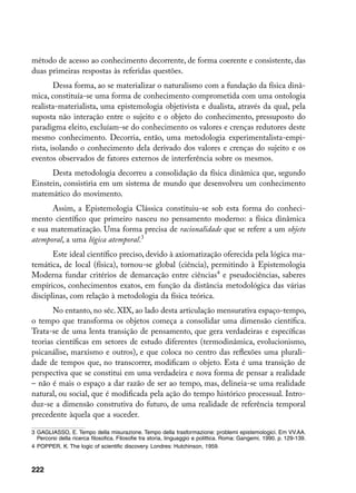 método de acesso ao conhecimento decorrente, de forma coerente e consistente, das
duas primeiras respostas às referidas questões.
        Dessa forma, ao se materializar o naturalismo com a fundação da física dinâ-
mica, constituía-se uma forma de conhecimento comprometida com uma ontologia
realista-materialista, uma epistemologia objetivista e dualista, através da qual, pela
suposta não interação entre o sujeito e o objeto do conhecimento, pressuposto do
paradigma eleito, excluíam-se do conhecimento os valores e crenças redutores deste
mesmo conhecimento. Decorria, então, uma metodologia experimentalista-empi-
rista, isolando o conhecimento dela derivado dos valores e crenças do sujeito e os
eventos observados de fatores externos de interferência sobre os mesmos.
      Desta metodologia decorreu a consolidação da física dinâmica que, segundo
Einstein, consistiria em um sistema de mundo que desenvolveu um conhecimento
matemático do movimento.
      Assim, a Epistemologia Clássica constituiu-se sob esta forma do conheci-
mento científico que primeiro nasceu no pensamento moderno: a física dinâmica
e sua matematização. Uma forma precisa de racionalidade que se refere a um objeto
atemporal, a uma lógica atemporal.
       Este ideal científico preciso, devido à axiomatização oferecida pela lógica ma-
temática, de local (física), tornou-se global (ciência), permitindo à Epistemologia
Moderna fundar critérios de demarcação entre ciências e pseudociências, saberes
empíricos, conhecimentos exatos, em função da distância metodológica das várias
disciplinas, com relação à metodologia da física teórica.
       No entanto, no séc. XIX, ao lado desta articulação mensurativa espaço-tempo,
o tempo que transforma os objetos começa a consolidar uma dimensão científica.
Trata-se de uma lenta transição de pensamento, que gera verdadeiras e específicas
teorias científicas em setores de estudo diferentes (termodinâmica, evolucionismo,
psicanálise, marxismo e outros), e que coloca no centro das reflexões uma plurali-
dade de tempos que, no transcorrer, modificam o objeto. Esta é uma transição de
perspectiva que se constitui em uma verdadeira e nova forma de pensar a realidade
– não é mais o espaço a dar razão de ser ao tempo, mas, delineia-se uma realidade
natural, ou social, que é modificada pela ação do tempo histórico processual. Intro-
duz-se a dimensão construtiva do futuro, de uma realidade de referência temporal
precedente àquela que a suceder.

	 GAGLIASSO, E. Tempo della misurazione. Tempo della trasformazione: problemi epistemologici. Em VV.AA.
   Percorsi della ricerca filosofica. Filosofie tra storia, linguaggio e polittica. Roma: Gangemi, 1990. p. 129-139.
	 POPPER, K. The logic of scientific discovery. Londres: Hutchinson, 1959.



222
 
