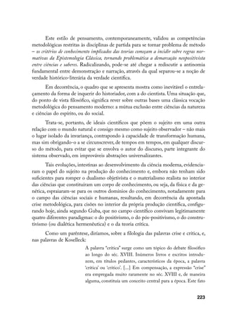 Este estilo de pensamento, contemporaneamente, validou as competências
metodológicas restritas às disciplinas de partida para se tornar problema de método
– os critérios de conhecimento implicados das teorias começam a incidir sobre regras nor-
mativas da Epistemologia Clássica, tornando problemática a demarcação neopositivista
entre ciências e saberes. Radicalizando, pode-se até chegar a rediscutir a antinomia
fundamental entre demonstração e narração, através da qual separou-se a noção de
verdade histórico-literária da verdade científica.
       Em decorrência, o quadro que se apresenta mostra como inevitável o entrela-
çamento da forma de inquerir do historiador, com a do cientista. Uma situação que,
do ponto de vista filosófico, significa rever sobre outras bases uma clássica vocação
metodológica do pensamento moderno: a mútua exclusão entre ciências da natureza
e ciências do espírito, ou do social.
       Trata-se, portanto, de ideais científicos que põem o sujeito em uma outra
relação com o mundo natural e consigo mesmo como sujeito observador – não mais
o lugar isolado da invariança, contrapondo à capacidade de transformação humana,
mas sim obrigando-o a se circunscrever, de tempos em tempos, em qualquer discur-
so do método, para evitar que se envolva o autor do discurso, parte integrante do
sistema observado, em improváveis abstrações universalizantes.
       Tais evoluções, intestinas ao desenvolvimento da ciência moderna, evidencia-
ram o papel do sujeito na produção do conhecimento e, embora não tenham sido
suficientes para romper o dualismo objetivista e o materialismo realista no interior
das ciências que constituíram um corpo de conhecimento, ou seja, da física e da ge-
nética, espraiaram-se para os outros domínios do conhecimento, notadamente para
o campo das ciências sociais e humanas, resultando, em decorrência da apontada
crise metodológica, para cisões no interior da própria produção científica, configu-
rando hoje, ainda segundo Guba, que no campo científico convivam legitimamente
quatro diferentes paradigmas: o do positivismo, o do pós-positivismo, o do constru-
tivismo (ou dialética hermenêutica) e o da teoria crítica.
      Como um parêntese, diríamos, sobre a filologia das palavras crise e crítica, e,
nas palavras de Koselleck:
                           A palavra “crítica” surge como um tópico do debate filosófico
                           ao longo do séc. XVIII. Inúmeros livros e escritos introdu-
                           zem, em títulos pedantes, característicos da época, a palavra
                           ‘crítica’ ou ‘crítico’. [...] Em compensação, a expressão “crise”
                           era empregada muito raramente no séc. XVIII e, de maneira
                           alguma, constituía um conceito central para a época. Este fato


                                                                                       223
 