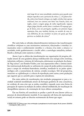 está longe de ser uma casualidade estatística, pois guarda uma
                                relação específica com a primazia da crítica. (...) A palavra kri-
                                tik, crítica (em francês critique; em inglês criticks, hoje apenas
                                criticism), tem em comum com krise (em francês, crise; em
                                inglês, crisis) a origem grega, de verbo significando: separar,
                                eleger, julgar, decidir, medir, lutar e combater. O emprego gre-
                                go de krisis, crise em português, significa, em primeiro lugar,
                                separação, luta, mas também decisão, no sentido de uma re-
                                cusa definitiva, de um veredicto ou juízo em geral, que hoje
                                pertence ao âmbito da crítica.


       Por outro lado, os referidos desenvolvimentos intrínsecos das transformações
científicas cotejaram-se com movimentos extrínsecos, relacionados à interface co-
municativa entre o conhecimento científico e a técnica e/ou entre a ciência e a
sociedade, vindo gradativamente a incidir sobre a cosmologia naturalista, embara-
lhando a distinção entre natureza e cultura.
       Assim é que os efeitos das transformações nas organizações de pesquisa, efe-
tuadas através de uma gradativa aliança estabelecendo uma sinergia entre cientistas,
industriais, militares e sistemas de informação, culminaram na produção da chama-
da “big science”, nos Estados Unidos, com suas repercussões sobre o sistema cientí-
fico internacional, deslizando-se sutilmente do campo do poder político-econômico,
para o campo da ortodoxia-heterodoxia científica, instalando-se na práxis episte-
mológica sob a nomenclatura de sistema científico-tecnológico. Sob tal perspectiva,
anunciam-se a globalização e a ciência da reprodução, entre outras, como produções
que sugerem que se caminhe para a ruptura do naturalismo.
      Em outra ordem de considerações, tais resultados propagaram-se para a so-
ciedade ocidental mundializada através da formação gradativa de uma consciência,
no ocidente, de uma crise que se avulta, consolida e expande como uma forma de
percepção de ruptura na tradição da ordem cultural estabelecida, de visualização de
desequilíbrios naturais e de constatação de riscos difusos ameaçadores.
       Em sua história, tal consciência se produz a partir de uma latente crítica ao
processo de desenvolvimento mundial. A sua expansão sob forma de representação
social, no entanto, pode ser descrita sucintamente da forma que segue.


	 KOSELLECK, R. Crítica e crise. Uma contribuição à patogênese do mundo burguês. Rio de Janeiro: EDUERJ
   / Contraponto,1999, p. 201-2.



224
 