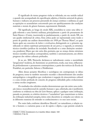 O significado do termo progresso vinha se referindo, em seu sentido radical
e quando não acompanhado de especificação adjetiva, à história universal do gênero
humano e indicava um processo presumido de avanço contínuo e unilinear, no qual
as aquisições se acumulariam concorrendo para um aperfeiçoamento das condições
materiais e morais do gênero humano, supostamente ilimitado.
       Tal significado, ao longo do século XIX, consolidou-se como uma idéia rí-
gida referente a uma história unilinear, principalmente a partir do pensamento de
Saint-Simon e Comte, inscrevendo-se paulatinamente, a partir do século XX, em
um quadro intelectual de crítica. Esta crítica pode ser representada como tendo o
ponto de partida nas análises desenvolvidas em 1918 por Thomas Mann, as quais
fazem apelo aos conceitos de kultur e zivilization, distinguindo-os: o primeiro sig-
nificando os valores espirituais permanentes de um povo, e o segundo, as estruturas
técnico-científico-jurídicas da sociedade. Sucedendo-se a estas distinções semânti-
cas, ponderava Mann que não seria dito, portanto, que ao avanço destas estruturas
técnico-científico-jurídicas correspondesse, também e automaticamente, um efetivo
progresso dos valores culturais profundos.
      Já no séc. XIX, Nietzsche declarava-se radicalmente contra a mentalidade
“progressista” moderna, do iluminismo ao positivismo, tendo, suas teses, influencia-
do profundamente o pensamento contemporâneo, a partir dos teóricos da Escola de
Frankfurt, em particular Adorno e Horkheimer.
      Além dessas posições filosóficas e sociológicas em contraposição às idéias
de progresso, torna-se também necessário recordar o desenvolvimento dos estudos
antropológicos e etnográficos que conduziram à negação do etnocentrismo cultural
e a uma revisão profunda do conceito de progresso defendido pelos evolucionistas
e outras escolas congêneres.
       Os resultados dos referidos estudos demonstravam que não existe uma evolu-
ção única e monodirecional do caminho humano e que, sobretudo, não é justificável,
conforme se evidencia na obra de Lévi-Strauss, aplicar a qualquer outra civilização,
passada ou presente, os critérios técnicos e “cumulativos” que caracterizam os êxitos
da civilização industrial européia, êxitos estes discutíveis se cotejados aos valores ou
às diferentes maneiras de entender os conhecimentos e os seus usos sociais.
       Por outro lado, conforme identificou Descola, no naturalismo, a relação en-
tre o homem e a natureza passa a ser de sujeito e objeto, o que permite estudá-la

	 MANN, T. (1918). Considerazioni di un impolitico. Milano: Adelphi, 1997.
	 DESCOLA, P. Op. Cit.



                                                                                   225
 