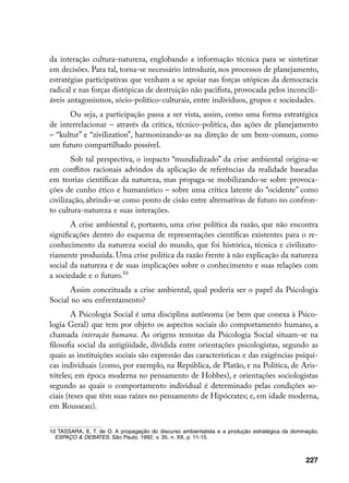 da interação cultura-natureza, englobando a informação técnica para se sintetizar
em decisões. Para tal, torna-se necessário introduzir, nos processos de planejamento,
estratégias participativas que venham a se apoiar nas forças utópicas da democracia
radical e nas forças distópicas de destruição não pacifista, provocada pelos inconcili-
áveis antagonismos, sócio-político-culturais, entre indivíduos, grupos e sociedades.
      Ou seja, a participação passa a ser vista, assim, como uma forma estratégica
de interrelacionar – através da crítica, técnico-política, das ações de planejamento
– “kultur” e “zivilization”, harmonizando-as na direção de um bem-comum, como
um futuro compartilhado possível.
        Sob tal perspectiva, o impacto “mundializado” da crise ambiental origina-se
em conflitos racionais advindos da aplicação de referências da realidade baseadas
em teorias científicas da natureza, mas propaga-se mobilizando-se sobre provoca-
ções de cunho ético e humanístico – sobre uma crítica latente do “ocidente” como
civilização, abrindo-se como ponto de cisão entre alternativas de futuro no confron-
to cultura-natureza e suas interações.
       A crise ambiental é, portanto, uma crise política da razão, que não encontra
significações dentro do esquema de representações científicas existentes para o re-
conhecimento da natureza social do mundo, que foi histórica, técnica e civilizato-
riamente produzida. Uma crise política da razão frente à não explicação da natureza
social da natureza e de suas implicações sobre o conhecimento e suas relações com
a sociedade e o futuro.10
       Assim conceituada a crise ambiental, qual poderia ser o papel da Psicologia
Social no seu enfrentamento?
        A Psicologia Social é uma disciplina autônoma (se bem que conexa à Psico-
logia Geral) que tem por objeto os aspectos sociais do comportamento humano, a
chamada interação humana. As origens remotas da Psicologia Social situam-se na
filosofia social da antigüidade, dividida entre orientações psicologistas, segundo as
quais as instituições sociais são expressão das características e das exigências psíqui-
cas individuais (como, por exemplo, na República, de Platão, e na Política, de Aris-
tóteles; em época moderna no pensamento de Hobbes), e orientações sociologistas
segundo as quais o comportamento individual é determinado pelas condições so-
ciais (teses que têm suas raízes no pensamento de Hipócrates; e, em idade moderna,
em Rousseau).


10 TASSARA, E. T. de O. A propagação do discurso ambientalista e a produção estratégica da dominação.
  ESPAÇO  DEBATES. São Paulo, 1992, v. 35, n. XII, p. 11-15.



                                                                                                227
 