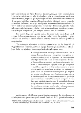letivo constituía-se em objeto de estudo de ambas, mas, de outro, a sociologia se
interessaria exclusivamente pelo significado social e as determinações sociais dos
comportamentos, enquanto que a psicologia social os examinaria como expressões
vividas pelos indivíduos singulares. Essa diferenciação foi depois sempre perdendo
incisividade, dado que a psicologia social passou a assumir cada vez mais objetos de
estudo tradicionais da sociologia (como a comunicação de massas) e, de outra parte,
pela emergência da microssociologia, a qual passou a enfrentar temáticas relaciona-
das às relações interpessoais (por exemplo, como na obra de Goffman).
      Em terceiro lugar, na segunda metade dos anos trinta, a psicologia social
rompeu definitivamente com as especulações evolucionistas das próprias origens,
dando-se um estatuto de ciência empírica tanto no plano dos métodos quanto das
conceituações.
       Tais influências refletem-se na conceituação oferecida, no fim da década de
60, por Florestan Fernandes, definindo o papel da sociologia e delimitando a Psico-
logia Social em relação ao campo daquela ciência. Afirma este autor:
                                A Sociologia não estuda a interação considerada em si e por si
                                mesma; observa-a, descreve-a e interpreta-a como parte e ex-
                                pressão do modo pelo qual se organizam e se transformam os
                                vários tipos de unidades sociais no seio das quais ela transcor-
                                re. Essas unidades apresentam magnitudes diversas pois apa-
                                recem: a) como instituições e grupos sociais que incorporam
                                os indivíduos a papéis e posições sociais nucleares, b) como
                                camadas sociais que absorvem e coordenam tais instituições e
                                grupos sociais e c) como sistemas sociais globais que integram
                                tais camadas e condicionam o seu funcionamento, pertinência
                                ou transformação. [Nota de rodapé a este trecho]: A psicologia
                                social constitui uma matéria híbrida situada num ponto de con-
                                fluência da psicologia, da sociologia e da antropologia. Embora
                                ela seja fundamental para cada uma destas ciências, a problemá-
                                tica específica da sociologia se define além e acima desse campo
                                híbrido, marginal e necessariamente interdisciplinar.11


       Assim é, como referido, que uma verdadeira demarcação das fronteiras com a
sociologia ocorreu apenas na segunda metade da década de 30, quando a Psicologia
11 FERNANDES, F. (1969) Nota prévia. In: Comunidade e sociedade no Brasil. Leituras básicas de introdução
  ao estudo macrossociológico do Brasil. São Paulo: Ed. Nacional, 2 ed., 1975, p. XI.



                                                                                                    229
 