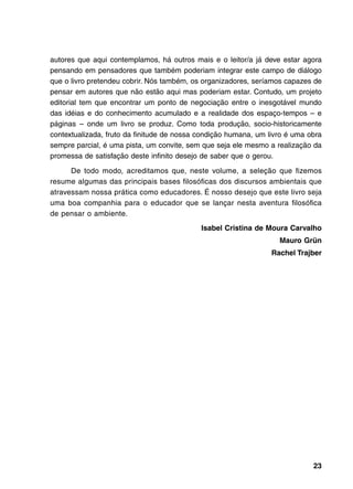autores que aqui contemplamos, há outros mais e o leitor/a já deve estar agora
pensando em pensadores que também poderiam integrar este campo de diálogo
que o livro pretendeu cobrir. Nós também, os organizadores, seríamos capazes de
pensar em autores que não estão aqui mas poderiam estar. Contudo, um projeto
editorial tem que encontrar um ponto de negociação entre o inesgotável mundo
das idéias e do conhecimento acumulado e a realidade dos espaço-tempos – e
páginas – onde um livro se produz. Como toda produção, socio-historicamente
contextualizada, fruto da finitude de nossa condição humana, um livro é uma obra
sempre parcial, é uma pista, um convite, sem que seja ele mesmo a realização da
promessa de satisfação deste infinito desejo de saber que o gerou.

      De todo modo, acreditamos que, neste volume, a seleção que fizemos
resume algumas das principais bases filosóficas dos discursos ambientais que
atravessam nossa prática como educadores. É nosso desejo que este livro seja
uma boa companhia para o educador que se lançar nesta aventura filosófica
de pensar o ambiente.
                                            Isabel Cristina de Moura Carvalho
                                                                   Mauro Grün
                                                                 Rachel Trajber




                                                                             23
 