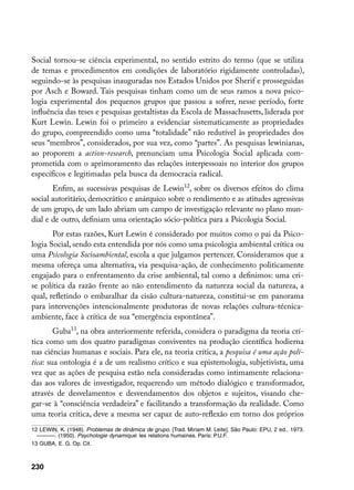 Social tornou-se ciência experimental, no sentido estrito do termo (que se utiliza
de temas e procedimentos em condições de laboratório rigidamente controladas),
seguindo-se às pesquisas inauguradas nos Estados Unidos por Sherif e prosseguidas
por Asch e Boward. Tais pesquisas tinham como um de seus ramos a nova psico-
logia experimental dos pequenos grupos que passou a sofrer, nesse período, forte
influência das teses e pesquisas gestaltistas da Escola de Massachusetts, liderada por
Kurt Lewin. Lewin foi o primeiro a evidenciar sistematicamente as propriedades
do grupo, compreendido como uma “totalidade” não redutível às propriedades dos
seus “membros”, considerados, por sua vez, como “partes”. As pesquisas lewinianas,
ao proporem a action-research, prenunciam uma Psicologia Social aplicada com-
prometida com o aprimoramento das relações interpessoais no interior dos grupos
específicos e legitimadas pela busca da democracia radical.
       Enfim, as sucessivas pesquisas de Lewin12, sobre os diversos efeitos do clima
social autoritário, democrático e anárquico sobre o rendimento e as atitudes agressivas
de um grupo, de um lado abriam um campo de investigação relevante no plano mun-
dial e de outro, definiam uma orientação sócio-política para a Psicologia Social.
       Por estas razões, Kurt Lewin é considerado por muitos como o pai da Psico-
logia Social, sendo esta entendida por nós como uma psicologia ambiental crítica ou
uma Psicologia Socioambiental, escola a que julgamos pertencer. Consideramos que a
mesma ofereça uma alternativa, via pesquisa-ação, de conhecimento politicamente
engajado para o enfrentamento da crise ambiental, tal como a definimos: uma cri-
se política da razão frente ao não entendimento da natureza social da natureza, a
qual, refletindo o embaralhar da cisão cultura-natureza, constitui-se em panorama
para intervenções intencionalmente produtoras de novas relações cultura-técnica-
ambiente, face à crítica de sua “emergência espontânea”.
        Guba13, na obra anteriormente referida, considera o paradigma da teoria crí-
tica como um dos quatro paradigmas conviventes na produção científica hodierna
nas ciências humanas e sociais. Para ele, na teoria crítica, a pesquisa é uma ação polí-
tica: sua ontologia é a de um realismo crítico e sua epistemologia, subjetivista, uma
vez que as ações de pesquisa estão nela consideradas como intimamente relaciona-
das aos valores de investigador, requerendo um método dialógico e transformador,
através de desvelamentos e desvendamentos dos objetos e sujeitos, visando che-
gar-se à “consciência verdadeira” e facilitando a transformação da realidade. Como
uma teoria crítica, deve a mesma ser capaz de auto-reflexão em torno dos próprios
12 LEWIN, K. (1948). Problemas de dinâmica de grupo. [Trad. Miriam M. Leite]. São Paulo: EPU, 2 ed., 1973.
  ––––––. (1950). Psychologie dynamique: les relations humaines. Paris: P.U.F.
13 GUBA, E. G. Op. Cit.



230
 