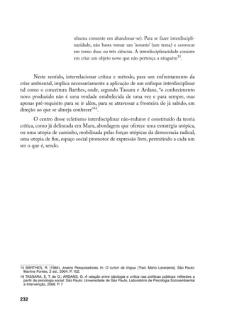 nhuma consente em abandonar-se). Para se fazer interdiscipli-
                                 naridade, não basta tomar um ‘assunto’ (um tema) e convocar
                                 em torno duas ou três ciências. A interdisciplinaridade consiste
                                 em criar um objeto novo que não pertença a ninguém15.


       Neste sentido, interrelacionar crítica e método, para um enfrentamento da
crise ambiental, implica necessariamente a aplicação de um enfoque interdisciplinar
tal como o conceitura Barthes, onde, segundo Tassara e Ardans, “o conhecimento
novo produzido não é uma verdade estabelecida de uma vez e para sempre, mas
apenas pré-requisito para se ir além, para se atravessar a fronteira do já sabido, em
direção ao que se almeja conhecer”16.
       O centro desse ecletismo interdisciplinar não-redutor é constituído da teoria
crítica, como já delineada em Marx, abordagem que oferece uma estratégia utópica,
ou uma utopia de caminho, mobilizada pelas forças utópicas da democracia radical,
uma utopia de fim, espaço social promotor de expressão livre, permitindo a cada um
ser o que é, sendo.




15 BARTHES, R. (1984). Jovens Pesquisadores. In: O rumor da língua. [Trad. Mário Laranjeira]. São Paulo:
  Martins Fontes, 2 ed., 2004. P. 102.
16 TASSARA, E. T. de O.; ARDANS, O. A relação entre ideologia e crítica nas políticas públicas: reflexões a
  partir da psicologia social. São Paulo: Universidade de São Paulo, Laboratório de Psicologia Socioambiental
  e Intervenção, 2006. P. 7



232
 