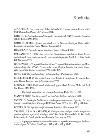 Referências

AB’SABER, A. Entrevista concedida a Marcello G. Tassara para o documentário
USP Recicla. São Paulo: USP-Cecae, 2001.
BARDI, L. B. Política Ambiental. Simpósio Internacional. XXXV Reunião Anual da
SBPC. Belém (PA), 1983.
BARTHES, R. (1984). Jovens pesquisadores. In: O rumor da língua. [Trad. Mário
Laranjeira]. 2 ed. São Paulo: Martins Fontes, 2004.
DESCOLA, P. Par–delà: nature et culture. Paris: Gallimard, 2005.
FERNANDES, F. (1969) Nota prévia. In: Comunidade e sociedade no Brasil. Leitu-
ras básicas de introdução ao estudo macrossociológico do Brasil. 2 ed. São Paulo:
Ed. Nacional, 1975.
GAGLIASSO, E. Tempo della misurazione. Tempo della trasformazione: problemi
epistemologici. In: VV.AA. Percorsi della ricerca filosofica. Filosofie tra storia, lingua-
ggio e polittica. Roma: Gangemi, 1990. p.129-139.
GUBA, E.G. The paradigm dialog. California: Sage Publications, 1990.
KOSELLECK, R. Crítica e crise. Uma contribuição à patogênese do mundo bur-
guês. Rio de Janeiro: Eduerj /Contraponto, 1999.
LEWIN, K. (1948). Problemas de dinâmica de grupo. [Trad. Miriam M. Leite]. 2 ed.
São Paulo: EPU, 1973.
______. Psychologie dynamique: les relations humaines. Paris: P.U.F., 1950.
MANN, T. (1918) Considerazioni di un impolitico. Milano: Adelphi, 1997.
MOSER, G. Psicologia Ambiental e estudos pessoas-ambiente: Que tipo de cola-
boração multidisciplinar. Psicologia USP. São Paulo, 2005, v.16, n.1/2, p.131-140.
POPPER, K. The logic of scientific discovery. Londres: Hutchinson, 1959.
TASSARA, E.T. de O. e ARDANS, O. A relação entre ideologia e crítica nas políticas
públicas: reflexões a partir da psicologia social. São Paulo: Universidade de São Paulo,
Laboratório de Psicologia Socioambiental e Intervenção, 2006.
______. A propagação do discurso ambientalista e a produção estratégica da domi-
nação. Espaço  Debates. São Paulo, 1992, v.35, n.XII, p.11-15.


                                                                                      233
 