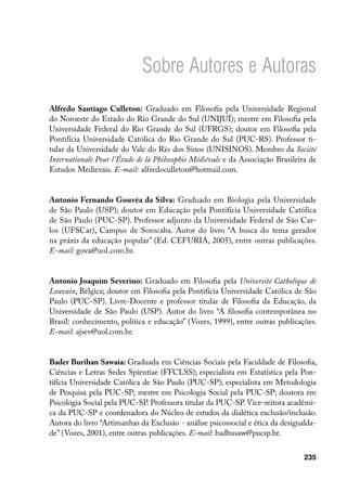 Sobre Autores e Autoras
Alfredo Santiago Culleton: Graduado em Filosofia pela Universidade Regional
do Noroeste do Estado do Rio Grande do Sul (UNIJUÍ); mestre em Filosofia pela
Universidade Federal do Rio Grande do Sul (UFRGS); doutor em Filosofia pela
Pontifícia Universidade Católica do Rio Grande do Sul (PUC-RS). Professor ti-
tular da Universidade do Vale do Rio dos Sinos (UNISINOS). Membro da Société
Internationale Pour l’Étude de la Philosophie Médiévale e da Associação Brasileira de
Estudos Medievais. E-mail: alfredoculleton@hotmail.com.


Antonio Fernando Gouvêa da Silva: Graduado em Biologia pela Universidade
de São Paulo (USP); doutor em Educação pela Pontifícia Universidade Católica
de São Paulo (PUC-SP). Professor adjunto da Universidade Federal de São Car-
los (UFSCar), Campus de Sorocaba. Autor do livro “A busca do tema gerador
na práxis da educação popular” (Ed. CEFURIA, 2005), entre outras publicações.
E-mail: gova@uol.com.br.


Antonio Joaquim Severino: Graduado em Filosofia pela Université Catholique de
Louvain, Bélgica; doutor em Filosofia pela Pontifícia Universidade Católica de São
Paulo (PUC-SP). Livre-Docente e professor titular de Filosofia da Educação, da
Universidade de São Paulo (USP). Autor do livro “A filosofia contemporânea no
Brasil: conhecimento, política e educação” (Vozes, 1999), entre outras publicações.
E-mail: ajsev@uol.com.br.


Bader Burihan Sawaia: Graduada em Ciências Sociais pela Faculdade de Filosofia,
Ciências e Letras Sedes Spientiae (FFCLSS); especialista em Estatística pela Pon-
tifícia Universidade Católica de São Paulo (PUC-SP); especialista em Metodologia
de Pesquisa pela PUC-SP; mestre em Psicologia Social pela PUC-SP; doutora em
Psicologia Social pela PUC-SP. Professora titular da PUC-SP. Vice-reitora acadêmi-
ca da PUC-SP e coordenadora do Núcleo de estudos da dialética exclusão/inclusão.
Autora do livro “Artimanhas da Exclusão - análise psicossocial e ética da desigualda-
de” (Vozes, 2001), entre outras publicações. E-mail: badbusaw@pucsp.br.


                                                                                 235
 