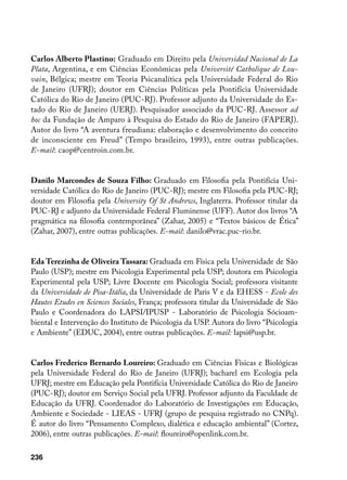 Carlos Alberto Plastino: Graduado em Direito pela Universidad Nacional de La
Plata, Argentina, e em Ciências Econômicas pela Université Catholique de Lou-
vain, Bélgica; mestre em Teoria Psicanalítica pela Universidade Federal do Rio
de Janeiro (UFRJ); doutor em Ciências Políticas pela Pontifícia Universidade
Católica do Rio de Janeiro (PUC-RJ). Professor adjunto da Universidade do Es-
tado do Rio de Janeiro (UERJ). Pesquisador associado da PUC-RJ. Assessor ad
hoc da Fundação de Amparo à Pesquisa do Estado do Rio de Janeiro (FAPERJ).
Autor do livro “A aventura freudiana: elaboração e desenvolvimento do conceito
de inconsciente em Freud” (Tempo brasileiro, 1993), entre outras publicações.
E-mail: caop@centroin.com.br.


Danilo Marcondes de Souza Filho: Graduado em Filosofia pela Pontifícia Uni-
versidade Católica do Rio de Janeiro (PUC-RJ); mestre em Filosofia pela PUC-RJ;
doutor em Filosofia pela University Of St Andrews, Inglaterra. Professor titular da
PUC-RJ e adjunto da Universidade Federal Fluminense (UFF). Autor dos livros “A
pragmática na filosofia contemporânea” (Zahar, 2005) e “Textos básicos de Ética”
(Zahar, 2007), entre outras publicações. E-mail: danilo@vrac.puc-rio.br.


Eda Terezinha de Oliveira Tassara: Graduada em Física pela Universidade de São
Paulo (USP); mestre em Psicologia Experimental pela USP; doutora em Psicologia
Experimental pela USP; Livre Docente em Psicologia Social; professora visitante
da Universidade de Pisa-Itália, da Universidade de Paris V e da EHESS - Ecole des
Hautes Etudes en Sciences Sociales, França; professora titular da Universidade de São
Paulo e Coordenadora do LAPSI/IPUSP - Laboratório de Psicologia Sócioam-
biental e Intervenção do Instituto de Psicologia da USP. Autora do livro “Psicologia
e Ambiente” (EDUC, 2004), entre outras publicações. E-mail: lapsi@usp.br.


Carlos Frederico Bernardo Loureiro: Graduado em Ciências Físicas e Biológicas
pela Universidade Federal do Rio de Janeiro (UFRJ); bacharel em Ecologia pela
UFRJ; mestre em Educação pela Pontifícia Universidade Católica do Rio de Janeiro
(PUC-RJ); doutor em Serviço Social pela UFRJ. Professor adjunto da Faculdade de
Educação da UFRJ. Coordenador do Laboratório de Investigações em Educação,
Ambiente e Sociedade - LIEAS - UFRJ (grupo de pesquisa registrado no CNPq).
É autor do livro “Pensamento Complexo, dialética e educação ambiental” (Cortez,
2006), entre outras publicações. E-mail: floureiro@openlink.com.br.

236
 