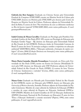Gabriela dos Reis Sampaio: Graduada em Ciências Sociais pela Universidade
Estadual de Campinas (UNICAMP); mestre em História Social da Cultura pela
UNICAMP; doutora em História pela UNICAMP; pós-doutora pelo Centro de
Pesquisa em História Social da Cultura. Professora adjunta da Universidade Fe-
deral da Bahia. É autora do livro “Nas trincheiras da cura: as diferentes medicinas
no Rio de Janeiro imperial” (UNICAMP, 2002), entre outras publicações. E-mail:
grsampaio@hotmail.com.


Isabel Cristina de Moura Carvalho: Graduada em Psicologia pela Pontifícia Uni-
versidade Católica de São Paulo (PUC-SP); mestre em Psicologia da Educação pela
Fundação Getúlio Vargas - RJ; doutora em Educação pela Universidade Federal
do Rio Grande do Sul (UFRGS). Professora titular da Universidade Luterana do
Brasil. É autora dos livros “A invenção ecológica: sentidos e trajetórias em educação
ambiental” (EDUFRGS, 2002), e “Educação ambiental, a formação do sujeito eco-
lógico”. (Cortez, 2004) [Coleção Docência em formação], entre outras publicações.
E-mail: icmcarvalho@uol.com.br.


Marta Maria Castanho Almeida Pernambuco: Licenciada em Física pela Uni-
versidade de São Paulo (USP); mestre em Ensino de Ciências (Modalidade Fí-
sica) pela USP; doutora em Educação pela USP. Professora adjunta da Univer-
sidade Federal do Rio Grande do Norte (UFRN). Co-autora do livro “Ensino
de Ciências: fundamentos e métodos” (Cortez, 2002), entre outras publicações.
E-mail: martaper@ufrnet.br.


Mauro Grün: Graduado em Filosofia pela Universidade Federal do Rio Grande
do Sul (UFRGS); mestre em Educação pela UFRGS; doutor em Educação pela
University of Western Australia, Austrália. Professor adjunto da Universidade do Pla-
nalto Catarinense. Membro de corpo editorial da Ambiente  Educação (FURG)
e membro de corpo editorial da Pesquisa em Educação Ambiental (UFSCar-
USP-UNESP). Membro do Comitê Científico do GT de Educação Ambiental da
ANPED (Associação Nacional de Pós-Graduação em Educação). É autor do livro
“Ética e Educação Ambiental: a conexão necessária” (Papirus, 1996), entre outras
publicações. E-mail: mgrun@uol.com.br.


                                                                                 237
 