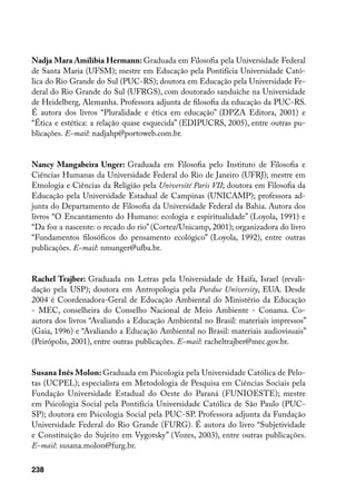 Nadja Mara Amilibia Hermann: Graduada em Filosofia pela Universidade Federal
de Santa Maria (UFSM); mestre em Educação pela Pontifícia Universidade Cató-
lica do Rio Grande do Sul (PUC-RS); doutora em Educação pela Universidade Fe-
deral do Rio Grande do Sul (UFRGS), com doutorado sanduíche na Universidade
de Heidelberg, Alemanha. Professora adjunta de filosofia da educação da PUC-RS.
É autora dos livros “Pluralidade e ética em educação” (DPZA Editora, 2001) e
“Ética e estética: a relação quase esquecida” (EDIPUCRS, 2005), entre outras pu-
blicações. E-mail: nadjahp@portoweb.com.br.


Nancy Mangabeira Unger: Graduada em Filosofia pelo Instituto de Filosofia e
Ciências Humanas da Universidade Federal do Rio de Janeiro (UFRJ); mestre em
Etnologia e Ciências da Religião pela Université Paris VII; doutora em Filosofia da
Educação pela Universidade Estadual de Campinas (UNICAMP); professora ad-
junta do Departamento de Filosofia da Universidade Federal da Bahia. Autora dos
livros “O Encantamento do Humano: ecologia e espiritualidade” (Loyola, 1991) e
“Da foz a nascente: o recado do rio” (Cortez/Unicamp, 2001); organizadora do livro
“Fundamentos filosóficos do pensamento ecológico” (Loyola, 1992), entre outras
publicações. E-mail: nmunger@ufba.br.


Rachel Trajber: Graduada em Letras pela Universidade de Haifa, Israel (revali-
dação pela USP); doutora em Antropologia pela Purdue University, EUA. Desde
2004 é Coordenadora-Geral de Educação Ambiental do Ministério da Educação
- MEC, conselheira do Conselho Nacional de Meio Ambiente - Conama. Co-
autora dos livros “Avaliando a Educação Ambiental no Brasil: materiais impressos”
(Gaia, 1996) e “Avaliando a Educação Ambiental no Brasil: materiais audiovisuais”
(Peirópolis, 2001), entre outras publicações. E-mail: racheltrajber@mec.gov.br.


Susana Inês Molon: Graduada em Psicologia pela Universidade Católica de Pelo-
tas (UCPEL); especialista em Metodologia de Pesquisa em Ciências Sociais pela
Fundação Universidade Estadual do Oeste do Paraná (FUNIOESTE); mestre
em Psicologia Social pela Pontifícia Universidade Católica de São Paulo (PUC-
SP); doutora em Psicologia Social pela PUC-SP. Professora adjunta da Fundação
Universidade Federal do Rio Grande (FURG). É autora do livro “Subjetividade
e Constituição do Sujeito em Vygotsky” (Vozes, 2003), entre outras publicações.
E-mail: susana.molon@furg.br.

238
 