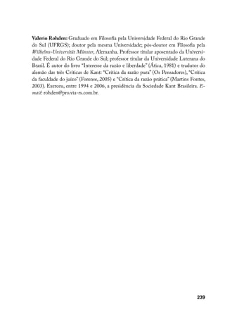 Valerio Rohden: Graduado em Filosofia pela Universidade Federal do Rio Grande
do Sul (UFRGS); doutor pela mesma Universidade; pós-doutor em Filosofia pela
Wilhelms-Universität Münster, Alemanha. Professor titular aposentado da Universi-
dade Federal do Rio Grande do Sul; professor titular da Universidade Luterana do
Brasil. É autor do livro “Interesse da razão e liberdade” (Ática, 1981) e tradutor do
alemão das três Críticas de Kant: “Crítica da razão pura” (Os Pensadores), “Crítica
da faculdade do juízo” (Forense, 2005) e “Crítica da razão prática” (Martins Fontes,
2003). Exerceu, entre 1994 e 2006, a presidência da Sociedade Kant Brasileira. E-
mail: rohden@pro.via-rs.com.br.




                                                                                239
 