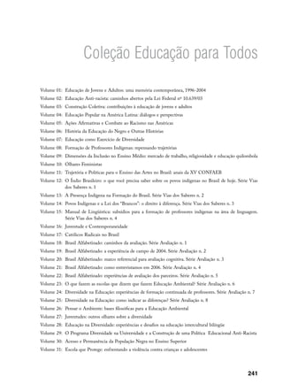 Coleção Educação para Todos

Volume 01: Educação de Jovens e Adultos: uma memória contemporânea, 1996-2004
Volume 02: Educação Anti-racista: caminhos abertos pela Lei Federal nº 10.639/03
Volume 03: Construção Coletiva: contribuições à educação de jovens e adultos
Volume 04: Educação Popular na América Latina: diálogos e perspectivas
Volume 05: Ações Afirmativas e Combate ao Racismo nas Américas
Volume 06: História da Educação do Negro e Outras Histórias
Volume 07: Educação como Exercício de Diversidade
Volume 08: Formação de Professores Indígenas: repensando trajetórias
Volume 09: Dimensões da Inclusão no Ensino Médio: mercado de trabalho, religiosidade e educação quilombola
Volume 10: Olhares Feministas
Volume 11: Trajetória e Políticas para o Ensino das Artes no Brasil: anais da XV CONFAEB
Volume 12: O Índio Brasileiro: o que você precisa saber sobre os povos indígenas no Brasil de hoje. Série Vias
           dos Saberes n. 1
Volume 13: A Presença Indígena na Formação do Brasil. Série Vias dos Saberes n. 2
Volume 14: Povos Indígenas e a Lei dos “Brancos”: o direito à diferença. Série Vias dos Saberes n. 3
Volume 15: Manual de Lingüística: subsídios para a formação de professores indígenas na área de linguagem.
           Série Vias dos Saberes n. 4
Volume 16: Juventude e Contemporaneidade
Volume 17: Católicos Radicais no Brasil
Volume 18: Brasil Alfabetizado: caminhos da avaliação. Série Avaliação n. 1
Volume 19: Brasil Alfabetizado: a experiência de campo de 2004. Série Avaliação n. 2
Volume 20: Brasil Alfabetizado: marco referencial para avaliação cognitiva. Série Avaliação n. 3
Volume 21: Brasil Alfabetizado: como entrevistamos em 2006. Série Avaliação n. 4
Volume 22: Brasil Alfabetizado: experiências de avaliação dos parceiros. Série Avaliação n. 5
Volume 23: O que fazem as escolas que dizem que fazem Educação Ambiental? Série Avaliação n. 6
Volume 24: Diversidade na Educação: experiências de formação continuada de professores. Série Avaliação n. 7
Volume 25: Diversidade na Educação: como indicar as diferenças? Série Avaliação n. 8
Volume 26: Pensar o Ambiente: bases filosóficas para a Educação Ambiental
Volume 27: Juventudes: outros olhares sobre a diversidade
Volume 28: Educação na Diversidade: experiências e desafios na educação intercultural bilíngüe
Volume 29: O Programa Diversidade na Universidade e a Construção de uma Política Educacional Anti-Racista
Volume 30: Acesso e Permanência da População Negra no Ensino Superior
Volume 31: Escola que Protege: enfrentando a violência contra crianças e adolescentes




                                                                                                         241
 
