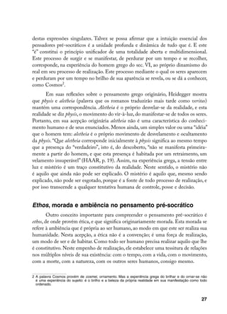 destas expressões singulares. Talvez se possa afirmar que a intuição essencial dos
pensadores pré-socráticos é a unidade profunda e dinâmica de tudo que é. E este
“é” constitui o princípio unificador de uma totalidade aberta e multidimensional.
Este processo de surgir e se manifestar, de perdurar por um tempo e se recolher,
corresponde, na experiência do homem grego do sec. VI, ao próprio dinamismo do
real em seu processo de realização. Este processo mediante o qual os seres aparecem
e perduram por um tempo no brilho de sua aparência se revela, ou se dá a conhecer,
como Cosmos.
       Em suas reflexões sobre o pensamento grego originário, Heidegger mostra
que physis e aletheia (palavra que os romanos traduzirão mais tarde como veritas)
mantém uma correspondência. Aletheia é o próprio desvelar-se da realidade, e esta
realidade se diz physis, o movimento do vir-à-luz, do manifestar-se de todos os seres.
Portanto, em sua acepção originária aletheia não é uma característica do conheci-
mento humano e de seus enunciados. Menos ainda, um simples valor ou uma “idéia”
que o homem tem: aletheia é o próprio movimento de desvelamento e ocultamento
da physis. “Que aletheia corresponde inicialmente à physis significa ao mesmo tempo
que a presença do “verdadeiro”, isto é, do descoberto, “não se manifesta primeira-
mente a partir do homem, e que esta presença é habitada por um retraimento, um
velamento insuperável” (HAAR, p. 19). Assim, na experiência grega, a tensão entre
luz e mistério é um traço constitutivo da realidade. Neste sentido, o mistério não
é aquilo que ainda não pode ser explicado. O mistério é aquilo que, mesmo sendo
explicado, não pode ser esgotado, porque é a fonte de todo processo de realização, e
por isso transcende a qualquer tentativa humana de controle, posse e decisão.


Ethos, morada e ambiência no pensamento pré-socrático
        Outro conceito importante para compreender o pensamento pré-socrático é
ethos, de onde provém ética, e que significa originariamente morada. Esta morada se
refere à ambiência que é própria ao ser humano, ao modo em que este ser realiza sua
humanidade. Nesta acepção, a ética não é a convenção; é uma força de realização,
um modo de ser e de habitar. Como todo ser humano precisa realizar aquilo que lhe
é constitutivo. Neste empenho de realização, ele estabelece uma tessitura de relações
nos múltiplos níveis de sua existência: com o tempo, com a vida, com o movimento,
com a morte, com a natureza, com os outros seres humanos, consigo mesmo.

	 A palavra Cosmos provém de cosmei, ornamento. Mas a experiência grega do brilhar e do ornar-se não
   é uma experiência do sujeito: é o brilho e a beleza da própria realidade em sua manifestação como todo
   ordenado.



                                                                                                     27
 