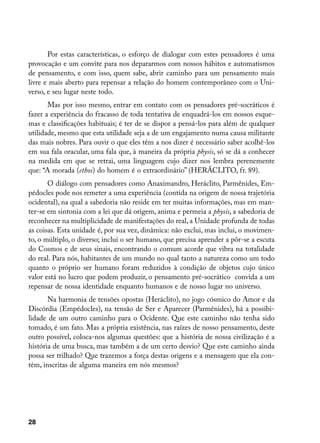 Por estas características, o esforço de dialogar com estes pensadores é uma
provocação e um convite para nos depararmos com nossos hábitos e automatismos
de pensamento, e com isso, quem sabe, abrir caminho para um pensamento mais
livre e mais aberto para repensar a relação do homem contemporâneo com o Uni-
verso, e seu lugar neste todo.
       Mas por isso mesmo, entrar em contato com os pensadores pré-socráticos é
fazer a experiência do fracasso de toda tentativa de enquadrá-los em nossos esque-
mas e classificações habituais; é ter de se dispor a pensá-los para além de qualquer
utilidade, mesmo que esta utilidade seja a de um engajamento numa causa militante
das mais nobres. Para ouvir o que eles têm a nos dizer é necessário saber acolhê-los
em sua fala oracular, uma fala que, à maneira da própria physis, só se dá a conhecer
na medida em que se retrai, uma linguagem cujo dizer nos lembra perenemente
que: “A morada (ethos) do homem é o extraordinário” (HERÁCLITO, fr. 89).
       O diálogo com pensadores como Anaximandro, Heráclito, Parmênides, Em-
pédocles pode nos remeter a uma experiência (contida na origem de nossa trajetória
ocidental), na qual a sabedoria não reside em ter muitas informações, mas em man-
ter-se em sintonia com a lei que dá origem, anima e permeia a physis, a sabedoria de
reconhecer na multiplicidade de manifestações do real, a Unidade profunda de todas
as coisas. Esta unidade é, por sua vez, dinâmica: não exclui, mas inclui, o movimen-
to, o múltiplo, o diverso; inclui o ser humano, que precisa aprender a pôr-se a escuta
do Cosmos e de seus sinais, encontrando o comum acorde que vibra na totalidade
do real. Para nós, habitantes de um mundo no qual tanto a natureza como um todo
quanto o próprio ser humano foram reduzidos à condição de objetos cujo único
valor está no lucro que podem produzir, o pensamento pré-socrático convida a um
repensar de nossa identidade enquanto humanos e de nosso lugar no universo.
       Na harmonia de tensões opostas (Heráclito), no jogo cósmico do Amor e da
Discórdia (Empédocles), na tensão de Ser e Aparecer (Parmênides), há a possibi-
lidade de um outro caminho para o Ocidente. Que este caminho não tenha sido
tomado, é um fato. Mas a própria existência, nas raízes de nosso pensamento, deste
outro possível, coloca-nos algumas questões: que a história de nossa civilização é a
história de uma busca, mas também a de um certo desvio? Que este caminho ainda
possa ser trilhado? Que trazemos a força destas origens e a mensagem que ela con-
tém, inscritas de alguma maneira em nós mesmos?




28
 