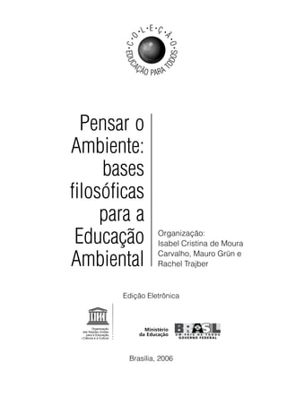 •   L • E •Ç •




        C •O



                            Ã
                                •
                                O•
        •




                                OS
        EDUC




                            OD
            AÇ
                 Ã O PA R A T




  Pensar o
Ambiente:
     bases
filosóficas
     para a
 Educação                Organização:
                         Isabel Cristina de Moura

Ambiental                Carvalho, Mauro Grün e
                         Rachel Trajber



       Edição Eletrônica




         Brasília, 2006
 