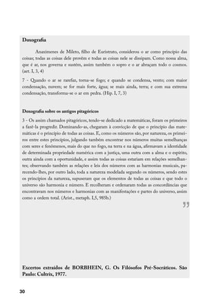 Doxografia

          Anaxímenes de Mileto, filho de Euristrato, considerou o ar como princípio das
 coisas; todas as coisas dele provêm e todas as coisas nele se dissipam. Como nossa alma,
 que é ar, nos governa e sustém, assim também o sopro e o ar abraçam todo o cosmos.
 (aet. I, 3, 4)
 7 - Quando o ar se rarefaz, torna-se fogo; e quando se condensa, vento; com maior
 condensação, nuvem; se for mais forte, água; se mais ainda, terra; e com sua extrema
 condensação, transforma-se o ar em pedra. (Hip. I, 7, 3)


 Doxografia sobre os antigos pitagóricos
 3 - Os assim chamados pitagóricos, tendo-se dedicado a matemáticas, foram os primeiros
 a fazê-la progredir. Dominando-as, chegaram à convicção de que o princípio das mate-
 máticas é o princípio de todas as coisas. E, como os números são, por natureza, os primei-
 ros entre estes princípios, julgando também encontrar nos números muitas semelhanças
 com seres e fenômenos, mais do que no fogo, na terra e na água, afirmavam a identidade
 de determinada propriedade numérica com a justiça, uma outra com a alma e o espírito,
 outra ainda com a oportunidade, e assim todas as coisas estariam em relações semelhan-
 tes; observando também as relações e leis dos números com as harmonias musicais, pa-
 recendo-lhes, por outro lado, toda a natureza modelada segundo os números, sendo estes
 os princípios da natureza, supuseram que os elementos de todas as coisas e que todo o
 universo são harmonia e número. E recolheram e ordenaram todas as concordâncias que
 encontravam nos números e harmonias com as manifestações e partes do universo, assim
 como a ordem total. (Arist., metaph. I,5, 985b.)



                                                                                        ”

 Excertos extraídos de BORBHEIN, G. Os Filósofos Pré-Socráticos. São
 Paulo: Cultrix, 1977.


30
 