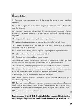 “
Heráclito de Éfeso

8 - O contrário em tensão é convergente; da divergência dos contrários nasce a mais bela
harmonia.
18 - Se não se espera, não se encontra o inesperado, sendo sem caminho de encontro
nem vias de acesso.
30 - O mundo, o mesmo em todos, nenhum dos deuses e nenhum dos homens o fez mas
sempre foi, é e será fogo, sempre vivo, acendendo segundo a medida e segundo a medida
apagando.
43 - É a presunção que deve ser apagada mais do que incêndio.
50 - Auscultando não a mim, mas ao Logos, é sábio concordar que tudo é um.
51 - Não compreendem, como concorda o que de si difere: harmonia de movimentos
contrários, como do arco e da lira.
52 - O tempo é uma criança, criando, jogando o jogo de pedras; vigência de criança.
54 - A harmonia invisível é mais forte do que a visível.
60 - Caminho: para cima, para baixo, um e o mesmo.
67 - O mistério dia-noite, inverno-verão, guerra-paz, saciedade-fome, cada vez que entre
fumaça recebe um nome segundo o gosto de cada um, se apresenta diferente.
71 - (Ter presente também) aquele para quem está ausente aonde conduz o caminho.
88 - O mesmo é vivo e morto, vivendo-morrendo, a vigília e o sono, tanto novo como
velho: pois estes se alternando são aqueles e aqueles se modificando são estes.
103 - Princípio e fim se reúnem na circunferência do círculo.
112 - Pensar é a maior coragem, e a sabedoria, acolher a verdade e fazer com que se
ausculte ao longo do vigor.
114 - Para falar com recolhimento é necessário concentrar-se na reunião de tudo, como a
cidade na lei, e, com maior concentração ainda. Pois todas as leis dos homens se alimen-
tam de uma lei, a divina; é esta que impera o quanto se dispõe, basta e excede a todas.




                                                                                      ”
119 - A morada do homem, o extraordinário.


Excerto extraído de CARNEIRO LEÃO, E. [editor e tradutor] Heráclito. Frag-
mentos: origem do pensamento. Rio de Janeiro: Editora Tempo Brasileiro, 1980.

                                                                                      31
 