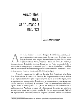 Aristóteles:
                       ética,
               ser humano e
                    natureza

                                                           Danilo Marcondes*




A
            pós passar dezenove anos como discípulo de Platão na Academia, Aris-
            tóteles rompeu com os ensinamentos de seu mestre depois da morte
            deste, elaborando o seu próprio sistema filosófico a partir de uma crítica
            ao pensamento de Platão, sobretudo à Teoria das Idéias. Na verdade, o
desenvolvimento da tradição filosófica clássica tem em Platão e em Aristóteles as
suas duas vertentes principais, os seus dois grandes eixos, e principalmente na Idade
Média, platonismo e aristotelismo inspiraram desenvolvimentos diferentes, e pode-
se dizer mesmo rivais, no pensamento filosófico e teológico.
       Aristóteles nasceu em 384 a.C., em Estagira (hoje Stravó), na Macedônia,
filho de um médico da corte do rei Amintas II e ele próprio teve formação médica,
o que explica seu interesse pela pesquisa empírica e por questões biológicas, sobre
as quais escreveu vários tratados. Transferindo-se aos dezoito anos para Atenas para
estudar, tornou-se membro da Academia de Platão e seu discípulo mais brilhante.
Após a morte de Platão (c.348-7 a.C.), talvez em desacordo com os rumos que os
ensinamentos da Academia tomaram sob a liderança de Espeusipo, que valorizava
a matemática, seguiu o seu próprio caminho. Foi durante algum tempo (c.343-340
a.C.) preceptor de Alexandre, filho do rei Filipe da Macedônia e futuro conquistador


*	 Filósofo, doutor em Filosofia, professor da Pontifícia Universidade Católica do Rio de Janeiro.
 