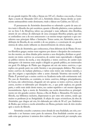 de um grande império. De volta a Atenas em 335 a.C., fundou a sua escola, o Liceu.
Após a morte de Alexandre (323 a.C.), Aristóteles deixou Atenas devido ao senti-
mento antimacedônio então dominante, vindo a falecer em Calchis, em 322 a.C.
       O pensamento de Aristóteles desenvolveu-se sobretudo a partir de uma crí-
tica tanto à filosofia dos pré-socráticos, quanto à filosofia platônica, como podemos
ver no livro I da Metafísica, talvez sua principal e mais influente obra filosófica,
através de um esforço de elaboração de uma concepção filosófica própria, que não
se confundisse com a de seus antecessores e ao mesmo tempo superasse o que con-
siderava suas principais falhas e limitações. Temos assim, em Aristóteles, uma re-
definição da filosofia, de seu sentido e de seu projeto, e a construção de um grande
sistema de saber, muito influente no desenvolvimento da ciência antiga.
        A obra de Aristóteles, que conhecemos, é bem diferente da de Platão. Os tex-
tos filosóficos gregos, muitas vezes registros por alunos e discípulos dos ensinamen-
tos dos mestres, ou obras ditadas pelos mestres a seus discípulos, dividiam-se geral-
mente em textos esotéricos ou acroamáticos, de caráter mais especializado e dirigido
ao público interno da escola, a seus discípulos; e textos exotéricos, de caráter mais
abrangente e de interesse mais amplo e dirigido ao grande público, aos interessados
em geral. Os diálogos de Platão que chegaram até nós são textos exotéricos, o que
explica em grande parte seu estilo literário e sua preocupação didática. Não temos
textos esotéricos da tradição platônica, e talvez estes textos não tenham existido, o
que deu origem a especulações sobre a assim chamada “doutrina não-escrita” de
Platão. É provável que o ensino esotérico na Academia tenha sido estritamente oral.
No caso de Aristóteles, ao contrário, os textos exotéricos, diálogos principalmente,
do Liceu, não sobreviveram, chegando até nós apenas os textos esotéricos, notas de
cursos, escritos re-elaborados por discípulos etc., o que pode explicar, em grande
parte, o estilo mais árido destes textos, seu caráter repetitivo e até mesmo algumas
inconsistências. Após a morte de Aristóteles, sua escola desenvolveu-se principal-
mente em três grandes centros: Atenas, a ilha de Rodes e Alexandria. Os textos do
filósofo, sua biblioteca inclusive, dispersaram-se por estes três centros, sendo que
muitos se perderam já na Antigüidade. A edição do corpus aristotelicum, da obra de
Aristóteles, que chegou até nós, foi elaborada por volta de 50 a.C. por Andrônico
de Rodes, que reviveu a escola aristotélica em Roma, portanto mais de dois séculos
após a morte do filósofo.
      Aristóteles concebe a natureza como dotada de uma finalidade, um telos, con-
siderando o ser humano como parte da natureza. Essa finalidade consiste em que
cada coisa que pertence à natureza deve realizar o seu potencial; por exemplo, uma


34
 