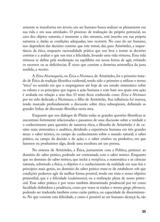 semente se transforma em árvore, um ser humano busca realizar-se plenamente em
sua vida e em suas atividades. O processo de realização do próprio potencial, no
caso dos objetos naturais, é imanente a eles mesmos, está inscrito em sua própria
natureza e, dadas as condições adequadas, isso ocorrerá. No caso do ser humano,
isso dependerá das decisões corretas que este tomar, daí, para Aristóteles, a impor-
tância da ética, enquanto racionalidade prática que nos leva a tomar as decisões
corretas e a avaliar o que nos traz a felicidade, levando uma vida virtuosa. Essa vida
virtuosa se define pela moderação ou equilíbrio em nossa forma de agir, evitando
os excessos ou as deficiências. É nisso que consiste a doutrina aristotélica da justa
medida, a mesótes.
       A Ética Nicomaquéia, ou Ética a Nicômaco, de Aristóteles, foi o primeiro trata-
do de Ética da tradição filosófica ocidental, tendo sido o primeiro a utilizar o termo
“ética” no sentido em que o empregamos até hoje de um estudo sistemático sobre
os valores e os princípios que regem a ação humana e com base nos quais esta ação
é avaliada em relação a seus fins. O texto ficou conhecido como Ética a Nicômaco
por ter sido dedicado a Nicômaco, o filho de Aristóteles. Sua influência foi imensa,
tendo marcado profundamente a discussão sobre ética subseqüente, definindo as
grandes linhas de discussão filosófica nesta área.
       Enquanto que nos diálogos de Platão todas as grandes questões filosóficas se
encontram fortemente relacionadas e passamos de uma discussão sobre a verdade e
o conhecimento para questões de natureza ética, a filosofia de Aristóteles é de ca-
ráter mais sistemático e analítico, dividindo a experiência humana em três grandes
áreas: o saber teórico, ou campo do conhecimento sobre o mundo natural; o saber
prático, ou campo da decisão e da ação; e o saber criativo ou produtivo, em que
fazemos ou produzimos algo, desde uma escultura até um poema.
       No sistema de Aristóteles, a Ética, juntamente com a Política, pertence ao
domínio do saber prático, podendo ser contrastada com o saber teórico. Enquanto
que no domínio do saber teórico, que inclui a metafísica, a matemática e as ciências
naturais, sobretudo a física, o objetivo é o conhecimento da realidade em suas leis e
princípios mais gerais, no domínio do saber prático trata-se de estabelecer sob que
condições podemos agir da melhor forma possível, tendo em vista o nosso objetivo
primordial, que é a felicidade (eudaimonia), ou a realização plena de nosso poten-
cial. Esse saber prático é por vezes também denominado prudencial por ter como
faculdade definidora a prudência, como por vezes se traduz o termo grego phronesis,
podendo ser traduzido também como razão prática, ou capacidade de discernimen-
to. No que consiste esta felicidade, e como é possível ao ser humano alcançá-la, são


                                                                                   35
 