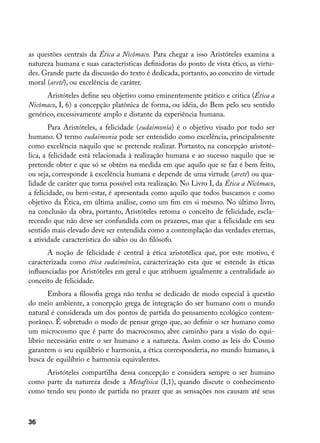 as questões centrais da Ética a Nicômaco. Para chegar a isso Aristóteles examina a
natureza humana e suas características definidoras do ponto de vista ético, as virtu-
des. Grande parte da discussão do texto é dedicada, portanto, ao conceito de virtude
moral (areté), ou excelência de caráter.
      Aristóteles define seu objetivo como eminentemente prático e critica (Ética a
Nicômaco, I, 6) a concepção platônica de forma, ou idéia, do Bem pelo seu sentido
genérico, excessivamente amplo e distante da experiência humana.
        Para Aristóteles, a felicidade (eudaimonia) é o objetivo visado por todo ser
humano. O termo eudaimonia pode ser entendido como excelência, principalmente
como excelência naquilo que se pretende realizar. Portanto, na concepção aristoté-
lica, a felicidade está relacionada à realização humana e ao sucesso naquilo que se
pretende obter e que só se obtém na medida em que aquilo que se faz é bem feito,
ou seja, corresponde à excelência humana e depende de uma virtude (areté) ou qua-
lidade de caráter que torna possível esta realização. No Livro I, da Ética a Nicômaco,
a felicidade, ou bem-estar, é apresentada como aquilo que todos buscamos e como
objetivo da Ética, em última análise, como um fim em si mesmo. No último livro,
na conclusão da obra, portanto, Aristóteles retoma o conceito de felicidade, escla-
recendo que não deve ser confundida com os prazeres, mas que a felicidade em seu
sentido mais elevado deve ser entendida como a contemplação das verdades eternas,
a atividade característica do sábio ou do filósofo.
       A noção de felicidade é central à ética aristotélica que, por este motivo, é
caracterizada como ética eudaimônica, caracterização esta que se estende às éticas
influenciadas por Aristóteles em geral e que atribuem igualmente a centralidade ao
conceito de felicidade.
       Embora a filosofia grega não tenha se dedicado de modo especial à questão
do meio ambiente, a concepção grega de integração do ser humano com o mundo
natural é considerada um dos pontos de partida do pensamento ecológico contem-
porâneo. É sobretudo o modo de pensar grego que, ao definir o ser humano como
um microcosmo que é parte do macrocosmo, abre caminho para a visão do equi-
líbrio necessário entre o ser humano e a natureza. Assim como as leis do Cosmo
garantem o seu equilíbrio e harmonia, a ética corresponderia, no mundo humano, à
busca de equilíbrio e harmonia equivalentes.
     Aristóteles compartilha dessa concepção e considera sempre o ser humano
como parte da natureza desde a Metafísica (I,1), quando discute o conhecimento
como tendo seu ponto de partida no prazer que as sensações nos causam até seus



36
 