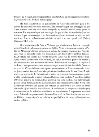 tratados de biologia, em que apresenta as características de um organismo equilibra-
do, baseando-se na tradição médica grega.
      Há duas características do pensamento de Aristóteles relevantes para a dis-
cussão de uma ética do meio ambiente. Em primeiro lugar, sua concepção de que
o ser humano deve ser visto como integrado ao mundo natural, como parte da
natureza. Em segundo lugar, sua concepção de que o saber técnico (téchne) ou ins-
trumental, por meio do qual o ser humano intervém na natureza, ou seja, no meio
ambiente, deve ser subordinado à decisão racional e ao saber prudencial (Ética a
Nicômaco, VI, 4 e 5).
        O primeiro texto da Ética a Nicômaco que selecionamos ilustra a concepção
aristotélica de virtude como resultado do hábito. Neste texto, contrariamente a Pla-
tão no Ménon, Aristóteles afirma que a virtude (areté, aqui traduzida por “excelên-
cia”) pode ser ensinada, sendo este ensinamento um dos objetivos centrais da filoso-
fia. A virtude não é inata, mas resulta do hábito (ethos, raiz do próprio termo “ética”,
como lembra Aristóteles) e do costume, ou seja, é necessário praticá-la, exercê-la
efetivamente para nos tornarmos virtuosos. Selecionamos em seguida o capítulo 7
do Livro I em que encontramos a caracterização aristotélica de felicidade. O tercei-
ro texto da Ética a Nicômaco que apresentamos contém a doutrina do meio termo
ou justa medida (mesótes), um dos princípios fundamentais de sua ética. A ação
correta de um ponto de vista ético deve evitar os extremos, tanto o excesso, quanto
a falta, caracterizando-se assim pelo equilíbrio, ou justa medida. A sabedoria prática
(phronesis) consiste na capacidade de discernir esta justa medida, cuja determinação
poderá variar dependendo das circunstâncias e das situações envolvidas. Nesse texto
Aristóteles apresenta um quadro das virtudes ou qualidades e dos vícios ou faltas,
definindo a justa medida em cada caso. A moderação, ou temperança (sophrosyné),
é a característica do indivíduo equilibrado no sentido ético. É importante notarmos
como Aristóteles se preocupa em dar conselhos práticos. Concluímos com um texto
da Política, em que Aristóteles enfatiza a especificidade da natureza humana e seu
caráter político.




                                                                                     37
 