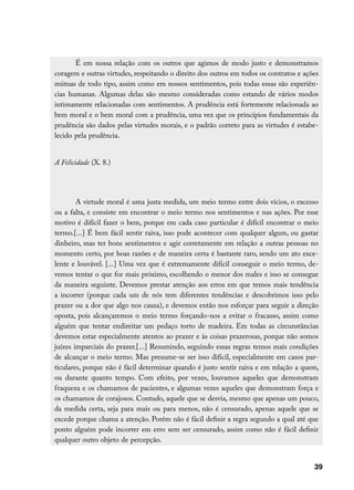 É em nossa relação com os outros que agimos de modo justo e demonstramos
coragem e outras virtudes, respeitando o direito dos outros em todos os contratos e ações
mútuas de todo tipo, assim como em nossos sentimentos, pois todas essas são experiên-
cias humanas. Algumas delas são mesmo consideradas como estando de vários modos
intimamente relacionadas com sentimentos. A prudência está fortemente relacionada ao
bem moral e o bem moral com a prudência, uma vez que os princípios fundamentais da
prudência são dados pelas virtudes morais, e o padrão correto para as virtudes é estabe-
lecido pela prudência.


A Felicidade (X. 8.)




        A virtude moral é uma justa medida, um meio termo entre dois vícios, o excesso
ou a falta, e consiste em encontrar o meio termo nos sentimentos e nas ações. Por esse
motivo é difícil fazer o bem, porque em cada caso particular é difícil encontrar o meio
termo.[...] É bem fácil sentir raiva, isso pode acontecer com qualquer algum, ou gastar
dinheiro, mas ter bons sentimentos e agir corretamente em relação a outras pessoas no
momento certo, por boas razões e de maneira certa é bastante raro, sendo um ato exce-
lente e louvável. [...] Uma vez que é extremamente difícil conseguir o meio termo, de-
vemos tentar o que for mais próximo, escolhendo o menor dos males e isso se consegue
da maneira seguinte. Devemos prestar atenção aos erros em que temos mais tendência
a incorrer (porque cada um de nós tem diferentes tendências e descobrimos isso pelo
prazer ou a dor que algo nos causa), e devemos então nos esforçar para seguir a direção
oposta, pois alcançaremos o meio termo forçando-nos a evitar o fracasso, assim como
alguém que tentar endireitar um pedaço torto de madeira. Em todas as circunstâncias
devemos estar especialmente atentos ao prazer e às coisas prazerosas, porque não somos
juízes imparciais do prazer.[...] Resumindo, seguindo essas regras temos mais condições
de alcançar o meio termo. Mas presume-se ser isso difícil, especialmente em casos par-
ticulares, porque não é fácil determinar quando é justo sentir raiva e em relação a quem,
ou durante quanto tempo. Com efeito, por vezes, louvamos aqueles que demonstram
fraqueza e os chamamos de pacientes, e algumas vezes aqueles que demonstram força e
os chamamos de corajosos. Contudo, aquele que se desvia, mesmo que apenas um pouco,
da medida certa, seja para mais ou para menos, não é censurado, apenas aquele que se
excede porque chama a atenção. Porém não é fácil definir a regra segundo a qual até que
ponto alguém pode incorrer em erro sem ser censurado, assim como não é fácil definir
qualquer outro objeto de percepção.


                                                                                       39
 