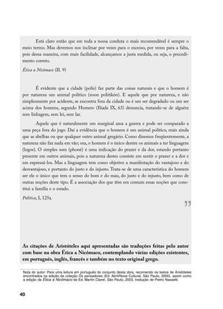 Está claro então que em toda a nossa conduta o mais recomendável é sempre o
 meio termo. Mas devemos nos inclinar por vezes para o excesso, por vezes para a falta,
 pois dessa maneira, com mais facilidade, alcançamos a justa medida, ou seja, o procedi-
 mento correto.
 Ética a Nicômaco (II. 9)


        É evidente que a cidade (polis) faz parte das coisas naturais e que o homem é
 por natureza um animal político (zoon politikón). E aquele que por natureza, e não
 simplesmente por acidente, se encontra fora da cidade ou é um ser degradado ou um ser
 acima dos homens, segundo Homero (Ilíada IX, 63) denuncia, tratando-se de alguém
 sem linhagem, sem lei, sem lar.
         Aquele que é naturalmente um marginal ama a guerra e pode ser comparado a
 uma peça fora do jogo. Daí a evidência que o homem é um animal político, mais ainda
 que as abelhas ou que qualquer outro animal gregário. Como dizemos freqüentemente, a
 natureza não faz nada em vão; ora, o homem é o único dentre os animais a ter linguagem
 (logos). O simples som (phoné) é uma indicação do prazer e da dor, estando portanto
 presente em outros animais, pois a natureza destes consiste em sentir o prazer e a dor e
 em expressá-los. Mas a linguagem tem como objetivo a manifestação do vantajoso e do
 desvantajoso, e portanto do justo e do injusto. Trata-se de uma característica do homem
 ser ele o único que tem o senso do bom e do mau, do justo e do injusto, bem como de
 outras noções deste tipo. É a associação dos que têm em comum essas noções que cons-
 titui a família e o estado.
 Política, I, 125a.


                                                                                                    ”
 As citações de Aristóteles aqui apresentadas são traduções feitas pelo autor
 com base na obra Ética a Nicômaco, contemplando várias edições existentes,
 em português, inglês, francês e também no texto original grego.

	 Nota do autor: Para uma leitura em português do conjunto desta obra, recomendo os textos de Aristóteles
  encontrados na edição da coleção Os pensadores (Ed. Abril/Nova Cultural, São Paulo, 2000), assim como
  a edição da Ética a Nicômaco da Ed. Martin Claret, São Paulo, 2003, tradução de Pietro Nassetti.



40
 