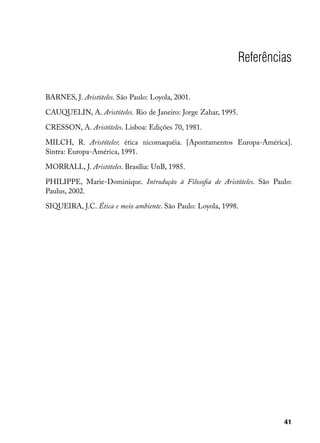Referências

BARNES, J. Aristóteles. São Paulo: Loyola, 2001.

CAUQUELIN, A. Aristóteles. Rio de Janeiro: Jorge Zahar, 1995.

CRESSON, A. Aristóteles. Lisboa: Edições 70, 1981.

MILCH, R. Aristóteles: ética nicomaquéia. [Apontamentos Europa-América].
Sintra: Europa-América, 1991.

MORRALL, J. Aristóteles. Brasília: UnB, 1985.

PHILIPPE, Marie-Dominique. Introdução à Filosofia de Aristóteles. São Paulo:
Paulus, 2002.

SIQUEIRA, J.C. Ética e meio ambiente. São Paulo: Loyola, 1998.




                                                                         41
 
