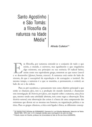 Santo Agostinho
        e São Tomás:
         a filosofia da
    natureza na Idade
                Média*
                                                       Alfredo Culleton**




E
           m filosofia, por natureza entende-se o conjunto de tudo o que
           existe, o mundo, o universo, mas igualmente o que singulariza
           algo existente, seu princípio ou sua essência. O radical latino,
           assim como seu equivalente grego, remetem ao que nasce (nasci)
e se desenvolve (fýomai, brotar, crescer). A natureza está então do lado do
vivente, do que é susceptível de reprodução e de corrupção: o instável. Ao
mesmo tempo, a natureza é o que se mantém, o permanente, o estável, ao
lado do ser e da ordem.
       Para os pré-socráticos, o pensamento tem como objetivo principal o que
então se chamava fýsis, isto é, a produção do mundo material, e chamavam
esta investigação de historía perí fýseos, um inquirir sobre a natureza, uma física
que, mesmo sendo uma atividade abstrata, tem como regra a observação. Esta
história natural, esta observação das coisas é a busca de uma compreensão das
estruturas que devem ser as mesmas nos homens, na organização política e na
ética. Para os gregos clássicos, a ética está ligada à física, as diferentes concep-

*	 As citações foram extraídas de FERNANDEZ, Clemente SJ. Los Filósofos Medievales. Selección de Textos.
   Madrid: BAC, 1979. vols. I e II. A tradução (versão) para o português é do autor do artigo.
**	Filósofo, doutor em filosofia, professor da Universidade do Vale do Rio dos Sinos (UNISINOS).
 