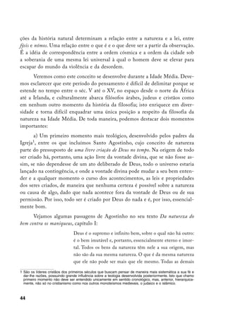 ções da história natural determinam a relação entre a natureza e a lei, entre
fýsis e nómos. Uma relação entre o que é e o que deve ser a partir da observação.
É a idéia de correspondência entre a ordem cósmica e a ordem da cidade sob
a soberania de uma mesma lei universal à qual o homem deve se elevar para
escapar do mundo da violência e da desordem.
      Veremos como este conceito se desenvolve durante a Idade Média. Deve-
mos esclarecer que este período do pensamento é difícil de delimitar porque se
estende no tempo entre o séc. V até o XV, no espaço desde o norte da África
até a Irlanda, e culturalmente abarca filósofos árabes, judeus e cristãos como
em nenhum outro momento da história da filosofia; isto enriquece em diver-
sidade e torna difícil enquadrar uma única posição a respeito da filosofia da
natureza na Idade Média. De toda maneira, podemos destacar dois momentos
importantes:
       a) Um primeiro momento mais teológico, desenvolvido pelos padres da
       
Igreja , entre os que incluímos Santo Agostinho, cujo conceito de natureza
parte do pressuposto de uma livre criação de Deus no tempo. Na origem de todo
ser criado há, portanto, uma ação livre da vontade divina, que se não fosse as-
sim, se não dependesse de um ato deliberado de Deus, todo o universo estaria
lançado na contingência, e onde a vontade divina pode mudar a seu bem enten-
der e a qualquer momento o curso dos acontecimentos, as leis e propriedades
dos seres criados, de maneira que nenhuma certeza é possível sobre a natureza
ou causa de algo, dado que nada acontece fora da vontade de Deus ou de sua
permissão. Por isso, todo ser é criado por Deus do nada e é, por isso, essencial-
mente bom.
      Vejamos algumas passagens de Agostinho no seu texto Da natureza do
bem contra os maniqueus, capítulo I:
                                Deus é o supremo e infinito bem, sobre o qual não há outro:
                                é o bem imutável e, portanto, essencialmente eterno e imor-
                                tal. Todos os bens da natureza têm nele a sua origem, mas
                                não são da sua mesma natureza. O que é da mesma natureza
                                que ele não pode ser mais que ele mesmo. Todas as demais

	 São os líderes cristãos dos primeiros séculos que buscam pensar de maneira mais sistemática a sua fé e
   dar-lhe razões, possuindo grande influência sobre a teologia desenvolvida posteriormente. Isto que chamo
   primeiro momento não deve ser entendido unicamente em sentido cronológico, mas, anterior, hierarquica-
   mente, não só no cristianismo como nos outros monoteísmos medievais, o judaico e o islâmico.



44
 