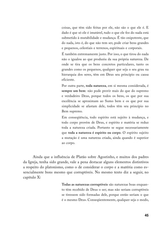 coisas, que têm sido feitas por ele, não são o que ele é. E
                        dado é que só ele é imutável, tudo o que ele fez do nada está
                        submetido à mutabilidade e mudança. É tão onipotente, que
                        do nada, isto é, do que não tem ser, pode criar bens grandes
                        e pequenos, celestiais e terrenos, espirituais e corporais.
                        É também extremamente justo. Por isso, o que tirou do nada
                        não o igualou ao que produziu da sua própria natureza. De
                        onde se tira que os bens concretos particulares, tanto os
                        grandes como os pequenos, qualquer que seja o seu grau na
                        hierarquia dos seres, têm em Deus seu princípio ou causa
                        eficiente.
                        Por outra parte, toda natureza, em si mesma considerada, é
                        sempre um bem: não pode provir mais do que do supremo
                        e verdadeiro Deus, porque todos os bens, os que por sua
                        excelência se aproximam ao Sumo bem e os que por sua
                        simplicidade se afastam dele, todos têm seu princípio no
                        Bem supremo.
                        Em conseqüência, todo espírito está sujeito à mudança, e
                        todo corpo provém de Deus, e espírito e matéria se reduz
                        toda a natureza criada. Portanto se segue necessariamente
                        que toda a natureza é espírito ou corpo. O espírito sujeito
                        a mutação é uma natureza criada, ainda quando é superior
                        ao corpo.



      Ainda que a influência de Platão sobre Agostinho, e muitos dos padres
da Igreja, tenha sido grande, vale a pena destacar alguns elementos distintivos
a respeito do platonismo, como o de considerar o corpo e a matéria como es-
sencialmente bons mesmo que corruptíveis. No mesmo texto diz a seguir, no
capítulo X:
                        Todas as naturezas corruptíveis são naturezas boas enquan-
                        to têm recebido de Deus o ser; mas não seriam corruptíveis
                        se tivessem sido formadas dele, porque então seriam o que
                        é o mesmo Deus. Conseqüentemente, qualquer seja o modo,



                                                                                  45
 