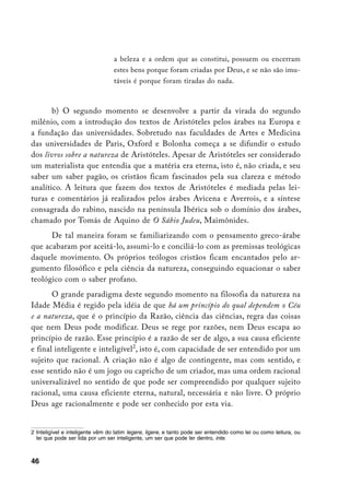 a beleza e a ordem que as constitui, possuem ou encerram
                                  estes bens porque foram criadas por Deus, e se não são imu-
                                  táveis é porque foram tiradas do nada.



       b) O segundo momento se desenvolve a partir da virada do segundo
milênio, com a introdução dos textos de Aristóteles pelos árabes na Europa e
a fundação das universidades. Sobretudo nas faculdades de Artes e Medicina
das universidades de Paris, Oxford e Bolonha começa a se difundir o estudo
dos livros sobre a natureza de Aristóteles. Apesar de Aristóteles ser considerado
um materialista que entendia que a matéria era eterna, isto é, não criada, e seu
saber um saber pagão, os cristãos ficam fascinados pela sua clareza e método
analítico. A leitura que fazem dos textos de Aristóteles é mediada pelas lei-
turas e comentários já realizados pelos árabes Avicena e Averrois, e a síntese
consagrada do rabino, nascido na península Ibérica sob o domínio dos árabes,
chamado por Tomás de Aquino de O Sábio Judeu, Maimônides.
      De tal maneira foram se familiarizando com o pensamento greco-árabe
que acabaram por aceitá-lo, assumi-lo e conciliá-lo com as premissas teológicas
daquele movimento. Os próprios teólogos cristãos ficam encantados pelo ar-
gumento filosófico e pela ciência da natureza, conseguindo equacionar o saber
teológico com o saber profano.
       O grande paradigma deste segundo momento na filosofia da natureza na
Idade Média é regido pela idéia de que há um princípio do qual dependem o Céu
e a natureza, que é o princípio da Razão, ciência das ciências, regra das coisas
que nem Deus pode modificar. Deus se rege por razões, nem Deus escapa ao
princípio de razão. Esse princípio é a razão de ser de algo, a sua causa eficiente
e final inteligente e inteligível, isto é, com capacidade de ser entendido por um
sujeito que racional. A criação não é algo de contingente, mas com sentido, e
esse sentido não é um jogo ou capricho de um criador, mas uma ordem racional
universalizável no sentido de que pode ser compreendido por qualquer sujeito
racional, uma causa eficiente eterna, natural, necessária e não livre. O próprio
Deus age racionalmente e pode ser conhecido por esta via.


	 Inteligível e inteligente vêm do latim legere, ligere, e tanto pode ser entendido como lei ou como leitura, ou
   lei que pode ser lida por um ser inteligente, um ser que pode ler dentro, inte.



46
 